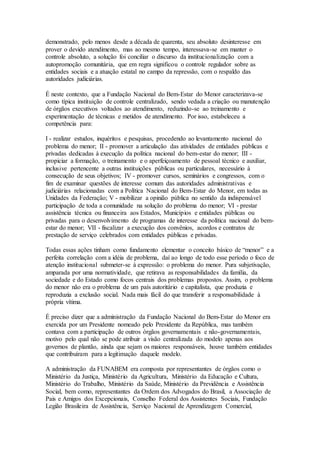 demonstrado, pelo menos desde a década de quarenta, seu absoluto desinteresse em
prover o devido atendimento, mas ao mesmo tempo, interessava-se em manter o
controle absoluto, a solução foi conciliar o discurso da institucionalização com a
autopromoção comunitária, que em regra significou o controle regulador sobre as
entidades sociais e a atuação estatal no campo da repressão, com o respaldo das
autoridades judiciárias.
É neste contexto, que a Fundação Nacional do Bem-Estar do Menor caracterizava-se
como típica instituição de controle centralizado, sendo vedada a criação ou manutenção
de órgãos executivos voltados ao atendimento, reduzindo-se ao treinamento e
experimentação de técnicas e metidos de atendimento. Por isso, estabeleceu a
competência para:
I - realizar estudos, inquéritos e pesquisas, procedendo ao levantamento nacional do
problema do menor; II - promover a articulação das atividades de entidades públicas e
privadas dedicadas à execução da política nacional do bem-estar do menor; III -
propiciar a formação, o treinamento e o aperfeiçoamento de pessoal técnico e auxiliar,
inclusive pertencente a outras instituições públicas ou particulares, necessário à
consecução de seus objetivos; IV - promover cursos, seminários e congressos, com o
fim de examinar questões de interesse comum das autoridades administrativas e
judiciárias relacionadas com a Política Nacional do Bem-Estar do Menor, em todas as
Unidades da Federação; V - mobilizar a opinião pública no sentido da indispensável
participação de toda a comunidade na solução do problema do menor; VI - prestar
assistência técnica ou financeira aos Estados, Municípios e entidades públicas ou
privadas para o desenvolvimento de programas de interesse da política nacional do bem-
estar do menor; VII - fiscalizar a execução dos convênios, acordos e contratos de
prestação de serviço celebrados com entidades públicas e privadas.
Todas essas ações tinham como fundamento elementar o conceito básico de “menor” e a
perfeita correlação com a idéia de problema, daí ao longo de todo esse período o foco de
atenção institucional submeter-se à expressão: o problema do menor. Pura subjetivação,
amparada por uma normatividade, que retirava as responsabilidades da família, da
sociedade e do Estado como focos centrais dos problemas propostos. Assim, o problema
do menor não era o problema de um país autoritário e capitalista, que produzia e
reproduzia a exclusão social. Nada mais fácil do que transferir a responsabilidade à
própria vítima.
É preciso dizer que a administração da Fundação Nacional do Bem-Estar do Menor era
exercida por um Presidente nomeado pelo Presidente da República, mas também
contava com a participação de outros órgãos governamentais e não-governamentais,
motivo pelo qual não se pode atribuir a visão centralizada do modelo apenas aos
governos de plantão, ainda que sejam os maiores responsáveis, houve também entidades
que contribuíram para a legitimação daquele modelo.
A administração da FUNABEM era composta por representantes de órgãos como o
Ministério da Justiça, Ministério da Agricultura, Ministério da Educação e Cultura,
Ministério do Trabalho, Ministério da Saúde, Ministério da Previdência e Assistência
Social, bem como, representantes da Ordem dos Advogados do Brasil, a Associação de
Pais e Amigos dos Excepcionais, Conselho Federal dos Assistentes Sociais, Fundação
Legião Brasileira de Assistência, Serviço Nacional de Aprendizagem Comercial,
 