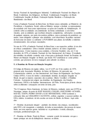 Serviço Nacional de Aprendizagem Industrial, Confederação Nacional dos Bispos do
Brasil, Conferência dos Religiosos do Brasil, Confederação Evangélica do Brasil,
Confederação Israelita do Brasil, Federação Espírita Brasileira e Federação das
Bandeirantes dos Brasil.
Como a Fundação Nacional do Bem-Estar do Menor estava submetida ao Ministério da
Previdência e Assistência Social, cabia ao Ministro nomear e destituir os representantes
da sociedade civil bem como supervisionar as ações do Conselho de Administração. O
controle sobre as entidades era estabelecido de forma centralizada e com fortes
vínculos, pois as entidades que recebiam dotações compulsórias, subvenções ou auxílios
de qualquer natureza, por parte dos poderes públicos, para a prestação de assistência ao
menor, eram obrigadas a planejar suas atividades com observância da política nacional
do bem-estar do menor e a submeter à FUNABEM seus planos de trabalho e relatórios
circunstanciados dos serviços executados.
No ano de 1978, a Fundação Nacional do Bem-Estar e sua respectiva política já era alvo
de críticas contundentes sobre o modelo adotado, inclusive de vários organismos
internacionais. Como resposta a essa condição, o Governo brasileiro cria, em 11 de
dezembro de 1978, a Comissão Nacional do Ano Internacional da Criança. O resultado
dos trabalhos da referida comissão seria a base para a declaração formal da Doutrina do
Menor em Situação Irregular no Brasil, que desde 1927 estabelecia-se como prática
corrente, que precisava de nova roupagem para subsistir às críticas.
5. A Doutrina do Menor em Situação Irregular.
O Código de Menores do regime militar, Lei nº 6.697, de 10 de outubro de 1979,
proposto pela Associação Brasileira de Juízes de Menores, foi aprovado nas
Comemorações relativas ao Ano Internacional da Criança da Organização das Nações
Unidas (ONU). A nova lei institui a denominada doutrina da situação irregular no
Brasil, da qual os maiores expoentes são os juristas Allyrio Cavallieri e Ubaldino
Calvento. A proposta tem origem nas doutrinas da Organização dos Estados
Americanos (OEA) e do Instituto Interamericano del Niño. Nesta época já havia clareza
sobre as diferentes concepções em torno do tema, pois
“No I Congresso Ibero-Americano de Juízes de Menores, realizado neste ano [1979] na
Nicarágua, juristas do porte de JOSÉ MANOEL COELHO, JOSÉ PEDRO ACHARD,
RAFAEL SAJÓN, PEDRO DAVID e LUIZ MENDIZÁBAL OSES aceitaram a
colocação feita por UBALDINO CALVENTO, civilista argentino e assessor jurídico da
OEA, relativa à existência de três escolas em torno do Direito do Menor. Aqui estão
elas:
1ª – Doutrina da proteção integral – partindo dos direitos das crianças, reconhecidos
pela ONU, a lei asseguraria a satisfação de todas as necessidades das pessoas de menor
idade, nos seus aspectos gerais, incluindo-se os pertinentes à saúde, educação,
recreação, profissionalização etc.
2ª – Doutrina do Direito Penal do Menor – somente a partir do momento em que o
menor pratique um ato de delinqüência interessa ao direito.
 