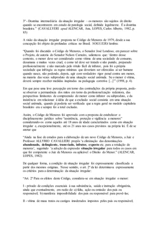 3º - Doutrina intermediária da situação irregular – os menores são sujeitos de direito
quando se encontrarem em estado de patologia social, definida legalmente. É a doutrina
brasileira.” (CAVALLYERI apud ALENCAR, Ana, LOPES, Carlos Alberto, 1982, p.
85)
A visão da situação irregular proposta no Código de Menores de 1979, desde a sua
concepção foi objeto de profundas críticas no Brasil. NOGUEIRA lembra:
“Quando foi discutido o Código de Menores, o Senador José Londoso, em parecer sobre
o Projeto, de autoria do Senador Nelson Carneiro, salientava que: ‘dentro desse
contexto, o menor deve ser considerado como vítima de uma sociedade de consumo,
desumana e muitas vezes cruel, e como tal deve ser tratado e não punido, preparado
profissionalmente e não marcado pelo rótulo fácil de infrator, pois foi a própria
sociedade que infringiu as regras mínimas que deveriam ser oferecidas ai ser humano
quando nasce, não podendo, depois, agir com verdadeiro rigor penal contra um menor,
na maioria das vezes subproduto de uma situação social anômala. Se o menor é vítima,
deverá sempre receber medidas inspiradas na pedagogia corretiva [...]’” (1998, p. 4).
Em que pese uma leve percepção em torno das contradições da própria proposta, pode-
se observar a permanência dos mitos em torno da profissionalização redentora, das
perspectivas limitantes de compreensão do menor como infrator ou subproduto, e da
insistência em relacionar à idéia de que a exclusão social consistia em uma situação
social anômala, quando já poderia ser verificada que a regra geral no modelo capitalista
brasileiro era e sempre foi a total exclusão.
Assim, o Código de Menores foi aprovado com a proposta de estabelecer o
disciplinamento jurídico sobre “assistência, proteção e vigilância a menores”
considerando-os como aqueles até 18 anos de idade caracterizados como em situação
irregular e, excepcionalmente, até os 21 anos nos casos previstos na própria lei. É de se
anotar que
“Ainda na fase de estudos para a elaboração de um novo Código de Menores, a Juiz e
Professor ALLYRIO CAVALLIERI propôs ‘a eliminação das denominações
abandonado, delinqüente, transviado, infrator, exposto etc. para a rotulação de
menores’, sugerindo ‘a adoção da expressão situação irregular para todos os casos em
que for competente o Juiz de Menores ou aplicável o Direito do Menor.” (ALENCAR,
LOPES, 1982)
De qualquer forma, a condição de situação irregular foi expressamente classificada a
partir dos mesmos estigmas. Nesse sentido, o art. 2º da lei determinava expressamente
os critérios para a determinação da situação irregular:
“Art. 2º Para os efeitos deste Código, considera-se em situação irregular o menor:
I - privado de condições essenciais à sua subsistência, saúde e instrução obrigatória,
ainda que eventualmente, em razão de: a) falta, ação ou omissão dos pais ou
responsável; b) manifesta impossibilidade dos pais ou responsável para provê-las;
Il - vítima de maus tratos ou castigos imoderados impostos pelos pais ou responsável;
 