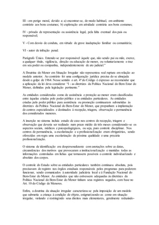 III - em perigo moral, devido a: a) encontrar-se, de modo habitual, em ambiente
contrário aos bons costumes; b) exploração em atividade contrária aos bons costumes;
IV - privado de representação ou assistência legal, pela falta eventual dos pais ou
responsável;
V - Com desvio de conduta, em virtude de grave inadaptação familiar ou comunitária;
VI - autor de infração penal.
Parágrafo Único. Entende-se por responsável àquele que, não sendo pai ou mãe, exerce,
a qualquer título, vigilância, direção ou educação de menor, ou voluntariamente o traz
em seu poder ou companhia, independentemente de ato judicial.”
A Doutrina do Menor em Situação Irregular não representou real ruptura em relação ao
modelo anterior. Ao contrário foi uma configuração jurídica precisa do se almejada
desde o golpe de 1964. Nesse sentido o art. 4º do Código é expresso ao recomendar que
a aplicação da lei deva considerar “I - as diretrizes da Política Nacional do Bem Estar do
Menor, definidas pela legislação pertinente.”
As entidades consideradas como de assistência e proteção ao menor eram classificadas
entre àquelas criadas pelo poder público e as entidades particulares. As entidades
criadas pelo poder público para assistência ou promoção continuaram submetidas às
diretrizes da Política Nacional do Bem-Estar do Menor, que propunham a implantação
de centros especializados e destinados à recepção, triagem, observação e permanência
dos considerados menores.
A inserção no sistema incluía estudo de caso nos centros de recepção, triagem e
observação que deveria ser realizado num prazo médio de três meses considerando-se os
aspectos sociais, médicos e psicopedagógicos, ou seja, puro controle disciplinar. Nos
centros de permanência, a escolarização e a profissionalização eram obrigatórias, sendo
oferecidas em regra uma escolarização de péssima qualidade e uma precária
profissionalização.
O sistema de identificação era despersonalizante com anotações sobre as datas,
circunstâncias dos motivos que provocaram a institucionalização e mantidas todas as
informações controladas em fichas que tornassem possíveis o controle individualizado e
absoluto dos corpos.
O controle do Estado sobre as entidades particulares também continuou absoluta, pois
precisavam de registro nos órgãos estaduais responsáveis pelos programas para poderem
funcionar, sendo comunicados à autoridade judiciária local e à Fundação Nacional do
Bem-Estar do Menor. As entidades que não estivessem adequadas às diretrizes da
Política Nacional do Bem-Estar do Menor tinham seus registros negados, com base no
Art. 10 do Código de Menores.
Enfim, a doutrina da situação irregular caracterizou-se pela imposição de um modelo
que submetia a criança à condição de objeto, estigmatizando-as como em situação
irregular, violando e restringindo seus direitos mais elementares, geralmente reduzindo-
 