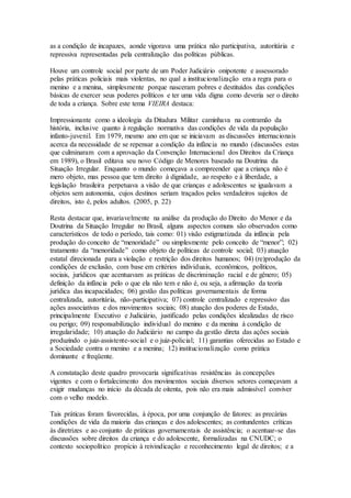 as a condição de incapazes, aonde vigorava uma prática não participativa, autoritária e
repressiva representadas pela centralização das políticas públicas.
Houve um controle social por parte de um Poder Judiciário onipotente e assessorado
pelas práticas policiais mais violentas, no qual a institucionalização era a regra para o
menino e a menina, simplesmente porque nasceram pobres e destituídos das condições
básicas de exercer seus poderes políticos e ter uma vida digna como deveria ser o direito
de toda a criança. Sobre este tema VIEIRA destaca:
Impressionante como a ideologia da Ditadura Militar caminhava na contramão da
história, inclusive quanto à regulação normativa das condições de vida da população
infanto-juvenil. Em 1979, mesmo ano em que se iniciavam as discussões internacionais
acerca da necessidade de se repensar a condição da infância no mundo (discussões estas
que culminaram com a aprovação da Convenção Internacional dos Direitos da Criança
em 1989), o Brasil editava seu novo Código de Menores baseado na Doutrina da
Situação Irregular. Enquanto o mundo começava a compreender que a criança não é
mero objeto, mas pessoa que tem direito à dignidade, ao respeito e à liberdade, a
legislação brasileira perpetuava a visão de que crianças e adolescentes se igualavam a
objetos sem autonomia, cujos destinos seriam traçados pelos verdadeiros sujeitos de
direitos, isto é, pelos adultos. (2005, p. 22)
Resta destacar que, invariavelmente na análise da produção do Direito do Menor e da
Doutrina da Situação Irregular no Brasil, alguns aspectos comuns são observados como
característicos de todo o período, tais como: 01) visão estigmatizada da infância pela
produção do conceito de “menoridade” ou simplesmente pelo conceito de “menor”; 02)
tratamento da “menoridade” como objeto de políticas de controle social; 03) atuação
estatal direcionada para a violação e restrição dos direitos humanos; 04) (re)produção da
condições de exclusão, com base em critérios individuais, econômicos, políticos,
sociais, jurídicos que acentuavam as práticas de discriminação racial e de gênero; 05)
definição da infância pelo o que ela não tem e não é, ou seja, a afirmação da teoria
jurídica das incapacidades; 06) gestão das políticas governamentais de forma
centralizada, autoritária, não-participativa; 07) controle centralizado e repressivo das
ações associativas e dos movimentos sociais; 08) atuação dos poderes de Estado,
principalmente Executivo e Judiciário, justificado pelas condições idealizadas de risco
ou perigo; 09) responsabilização individual do menino e da menina à condição de
irregularidade; 10) atuação do Judiciário no campo da gestão direta das ações sociais
produzindo o juiz-assistente-social e o juiz-policial; 11) garantias oferecidas ao Estado e
a Sociedade contra o menino e a menina; 12) institucionalização como prática
dominante e freqüente.
A constatação deste quadro provocaria significativas resistências às concepções
vigentes e com o fortalecimento dos movimentos sociais diversos setores começavam a
exigir mudanças no início da década de oitenta, pois não era mais admissível conviver
com o velho modelo.
Tais práticas foram favorecidas, à época, por uma conjunção de fatores: as precárias
condições de vida da maioria das crianças e dos adolescentes; as contundentes críticas
às diretrizes e ao conjunto de práticas governamentais de assistência; o acentuar-se das
discussões sobre direitos da criança e do adolescente, formalizadas na CNUDC; o
contexto sociopolítico propício à reivindicação e reconhecimento legal de direitos; e a
 