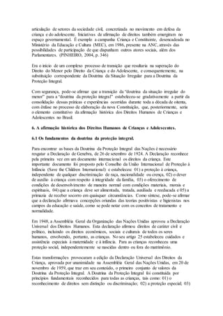 articulação de setores da sociedade civil, concretizada no movimento em defesa da
criança e do adolescente. Iniciativas de afirmação de direitos também emergiram no
espaço governamental. É exemplo a campanha Criança e Constituinte, desencadeada no
Ministério da Educação e Cultura (MEC), em 1986, presente na ANC, através das
possibilidades de participação de que dispunham outros atores sociais, além dos
Parlamentares. (PINHEIRO, 2004, p. 346)
Era o início de um complexo processo de transição que resultaria na superação do
Direito do Menor pelo Direito da Criança e do Adolescente, e consequentemente, na
substituição correspondente da Doutrina da Situação Irregular para a Doutrina da
Proteção Integral.
Com segurança, pode-se afirmar que a transição da “doutrina da situação irregular do
menor” para a “doutrina da proteção integral” estabeleceu-se gradativamente a partir da
consolidação dessas práticas e experiências ocorridas durante toda a década de oitenta,
com ênfase no processo de elaboração da nova Constituição, que, posteriormente, seria
o elemento constitutivo da afirmação histórica dos Direitos Humanos de Crianças e
Adolescentes no Brasil.
6. A afirmação histórica dos Direitos Humanos de Crianças e Adolescentes.
6.1 Os fundamentos da doutrina da proteção integral.
Para encontrar as bases da Doutrina da Proteção Integral das Nações é necessário
resgatar a Declaração de Genebra, de 26 de setembro de 1924. A Declaração reconhece
pela primeira vez em um documento internacional os direitos da criança. Este
importante documento foi proposto pelo Conselho da União Internacional de Proteção à
Infância (Save the Children International) e estabeleceu: 01) a proteção à criança,
independente de qualquer discriminação de raça, nacionalidade ou crença, 02) o dever
de auxílio à criança com respeito à integridade da família, 03) o oferecimento de
condições de desenvolvimento de maneira normal com condições materiais, morais e
espirituais, 04) que a criança deve ser alimentada, tratada, auxiliada e reeducada e 05) a
primazia de receber socorro em quaisquer circunstâncias. Como síntese, pode-se afirmar
que a declaração afirmava concepções oriundas das teorias positivistas e higienistas nos
campos da educação e saúde, como se pode notar com os conceitos de tratamento e
normalidade.
Em 1948, a Assembléia Geral da Organização das Nações Unidas aprovou a Declaração
Universal dos Direitos Humanos. Esta declaração afirmou direitos de caráter civil e
político, incluindo os direitos econômicos, sociais e culturais de todos os seres
humanos, envolvendo, portanto, as crianças. No seu artigo 25 estabeleceu cuidados e
assistência especiais à maternidade e à infância. Para as crianças reconheceu uma
proteção social, independentemente se nascidas dentro ou fora do matrimônio.
Estas transformações provocaram a edição da Declaração Universal dos Direitos da
Criança, aprovada por unanimidade na Assembléia Geral das Nações Unidas, em 20 de
novembro de 1959, que traz em seu conteúdo, o primeiro conjunto de valores da
Doutrina da Proteção Integral. A Doutrina da Proteção Integral foi constituída por
princípios fundamentais reconhecidos para todas as crianças, tais como: 01) o
reconhecimento de direitos sem distinção ou discriminação; 02) a proteção especial; 03)
 