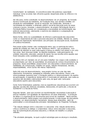 transformador de realidades. A consciência sobre tão poderosa capacidade
individual torna-se ainda mais eficiente quando despertada ainda na infância e na
adolescência.
Há três anos, tenho contribuído no desenvolvimento de um programa de Inclusão
Social e Construção da Cidadania, da Fundação Orsa, que atende a famílias em
situação de vulnerabilidade social no município de Carapicuíba. Sentindo a
necessidade de trabalhar a dimensão político-social da educação junto às essas
crianças e jovens, iniciamos o desenvolvimento do projeto Participação Social e
Formação Política levando em consideração a necessidade de transformação das
práticas educacionais, valorizando o exercício da cidadania e a preparação do
educando para a vida.
Desta forma, abriu-se a possibilidade de efetivar a participação dos educandos
como co-responsáveis de todo o processo educativo da unidade. Aliando-se, assim,
o desejo da organização mantenedora aos princípios da educação social, resultando
em prática inovadoras.
Para essas ações criamos uma coordenação mirim que co-participa de toda a
gestão da unidade por meio de uma "Prefeitura Mirim"2, que anualmente, num
processo de eleições no qual cada sujeito (criança ou adulto) tem direito a um voto
nas urnas. Num processo similar às eleições brasileiras, cada participante da
unidade (educando, educador, pessoal de apoio) faz sua escolha entre aqueles que
foram lançados como candidatos pelo próprio grupo.
Os eleitos têm um mandato de um ano para trabalhar nos cargos e são avaliados e
acompanhados por meio de assembléias de prestação de contas e levantamento de
propostas. Essas assembléias proporcionam aos educandos o desenvolvimento de
habilidades de comunicação, trabalho em grupo, relação interpessoal, decisão,
responsabilidade, entre outras não menos importantes.
Após três anos de desenvolvimento, esse projeto tornou-se uma das mais
importantes ferramentas pedagógicas utilizadas pelos educadores. Possui uma
intencionalidade bastante clara: a formação política e o desenvolvimento do espírito
de participação. A experiência democrática é vivenciada em plenitude, pois todos os
assuntos são decididos coletivamente pelo voto, de igual valor tanto para
educadores quanto para educandos.
Como fonte fomentadora podemos citar as experiências educativas que ocorrem em
algumas escolas não-diretivas estudadas, destacando, em particular, a Escola de
Summerhill e a Escola da Ponte.
Segundo Gandin, para que ocorram as transformações necessárias à educação é
preciso trabalhar com igualdade de importância em duas dimensões: "a produção
de idéias e a organização de ferramentas para torná-las realidade". Neste sentido,
o desenvolvimento deste projeto vem proporcionando a toda equipe de educadores
envolvida, um desenvolvimento harmonioso dessas duas dimensões, além de
potencializar a concretização dos princípios metodológicos do Programa Formação:
Da relação dialogal entre o educador e o educando. Uma relação democrática,
crítica e autêntica no diálogo e compromisso mútuo entre educador e educando,
eixo de sustentação do processo educativo, o método de trabalho e a própria
reflexão.
Da atividade planejada, na qual a ação é estratégia para se alcançar o resultado.
 