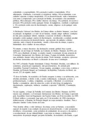 a identidade e a nacionalidade; 04) a proteção à saúde e à maternidade, 05) à
alimentação, à habitação, à recreação e à assistência médica; 06) ao tratamento e aos
cuidados especiais à criança incapacitada; 07) ao desenvolvimento sadio e harmonioso
com amor e compreensão com a proteção da família, da sociedade e das autoridades
públicas; 08) à educação; 09) o melhor interesse da criança; 10) a primazia de socorro e
proteção; 09) a proteção contra quaisquer formas de negligência, crueldade e exploração
e 10) a proteção contra atos de discriminações raciais, religiosas ou de qualquer outra
natureza.
A Declaração Universal dos Direitos da Criança afirma os direitos humanos, com base
no princípio da dignidade e o valor do ser humano, visando atingir melhores condições
de vida para a população infantil, mediante o exercício de direitos e liberdades,
protegidos contra qualquer espécie de discriminação, reconhecendo a condição peculiar
de pessoa em processo de desenvolvimento, que necessita de cuidados e direitos
especiais, antes e depois do nascimento, visando o bem-estar da criança, a quem a
humanidade deve o melhor de seus esforços.
No entanto, o marco discursivo das declarações somente ganhará força a partir
instituição de um Grupo de Trabalho na Comissão de Direitos Humanos da ONU, em
1979, com a finalidade de iniciar os estudos visando à construção de uma proposta de
Convenção Internacional dos Direitos da Criança. O grupo de trabalho desenvolveu
suas atividades durante toda a década de oitenta. Neste momento, acontecia o processo
de abertura democrática no Brasil e a discussão de uma nova Constituição.
Em 1987, a Emenda Popular denominada Criança Prioridade Absoluta, com milhares de
assinaturas, proposta por organizações não-governamentais, foi adotada pela
Assembléia Nacional Constituinte. No ano seguinte, promulgou o novo texto, e adotou a
Doutrina da Proteção Integral na Constituição da República Federativa do Brasil, em
seu art. 227, do seguinte modo:
“É dever da família, da sociedade e do Estado assegurar à criança e ao adolescente, com
absoluta prioridade, o direito à vida, à saúde, à alimentação, à educação, ao lazer, à
profissionalização, à cultura, à dignidade, ao respeito, à liberdade e à convivência
familiar e comunitária, além de colocá-los a salvo de toda forma de negligência,
discriminação, exploração, violência, crueldade e opressão.” (BRASIL, Constituição,
1988)
No ano seguinte, o Grupo de Trabalho da Comissão dos Direitos Humanos da ONU
encerra suas atividades e a Convenção Internacional dos Direitos da Criança é aprovada
pela Assembléia Geral da Organização das Nações Unidas em 20 de novembro de 1989.
O Brasil ratificou a convenção logo após, em 21 de novembro de 1990 e incorporou
definitivamente a Doutrina da Proteção Integral no corpo normativo brasileiro. Para o
educador Antônio Carlos Gomes da Costa:
“Esta doutrina afirma o valor intrínseco da criança como ser humano; a necessidade
especial de respeito à sua condição de pessoa em desenvolvimento; o valor prospectivo
da infância e da juventude, como portadora de continuidade do seu povo e da espécie e
o reconhecimento da sua vulnerabilidade o que torna as crianças e adolescentes
merecedores de proteção integral por parte da família, da sociedade e do Estado, o qual
 
