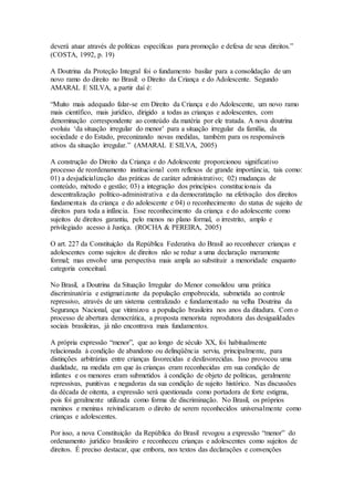 deverá atuar através de políticas específicas para promoção e defesa de seus direitos.”
(COSTA, 1992, p. 19)
A Doutrina da Proteção Integral foi o fundamento basilar para a consolidação de um
novo ramo do direito no Brasil: o Direito da Criança e do Adolescente. Segundo
AMARAL E SILVA, a partir daí é:
“Muito mais adequado falar-se em Direito da Criança e do Adolescente, um novo ramo
mais científico, mais jurídico, dirigido a todas as crianças e adolescentes, com
denominação correspondente ao conteúdo da matéria por ele tratada. A nova doutrina
evoluiu ‘da situação irregular do menor’ para a situação irregular da família, da
sociedade e do Estado, preconizando novas medidas, também para os responsáveis
ativos da situação irregular.” (AMARAL E SILVA, 2005)
A construção do Direito da Criança e do Adolescente proporcionou significativo
processo de reordenamento institucional com reflexos de grande importância, tais como:
01) a desjudicialização das práticas de caráter administrativo; 02) mudanças de
conteúdo, método e gestão; 03) a integração dos princípios constitucionais da
descentralização político-administrativa e da democratização na efetivação dos direitos
fundamentais da criança e do adolescente e 04) o reconhecimento do status de sujeito de
direitos para toda a infância. Esse reconhecimento da criança e do adolescente como
sujeitos de direitos garantiu, pelo menos no plano formal, o irrestrito, amplo e
privilegiado acesso à Justiça. (ROCHA & PEREIRA, 2005)
O art. 227 da Constituição da República Federativa do Brasil ao reconhecer crianças e
adolescentes como sujeitos de direitos não se reduz a uma declaração meramente
formal; mas envolve uma perspectiva mais ampla ao substituir a menoridade enquanto
categoria conceitual.
No Brasil, a Doutrina da Situação Irregular do Menor consolidou uma prática
discriminatória e estigmatizante da população empobrecida, submetida ao controle
repressivo, através de um sistema centralizado e fundamentado na velha Doutrina da
Segurança Nacional, que vitimizou a população brasileira nos anos da ditadura. Com o
processo de abertura democrática, a proposta menorista reprodutora das desigualdades
sociais brasileiras, já não encontrava mais fundamentos.
A própria expressão “menor”, que ao longo de século XX, foi habitualmente
relacionada à condição de abandono ou delinqüência serviu, principalmente, para
distinções arbitrárias entre crianças favorecidas e desfavorecidas. Isso provocou uma
dualidade, na medida em que às crianças eram reconhecidas em sua condição de
infantes e os menores eram submetidos à condição de objeto de políticas, geralmente
repressivas, punitivas e negadoras da sua condição de sujeito histórico. Nas discussões
da década de oitenta, a expressão será questionada como portadora de forte estigma,
pois foi geralmente utilizada como forma de discriminação. No Brasil, os próprios
meninos e meninas reivindicaram o direito de serem reconhecidos universalmente como
crianças e adolescentes.
Por isso, a nova Constituição da República do Brasil revogou a expressão “menor” do
ordenamento jurídico brasileiro e reconheceu crianças e adolescentes como sujeitos de
direitos. É preciso destacar, que embora, nos textos das declarações e convenções
 