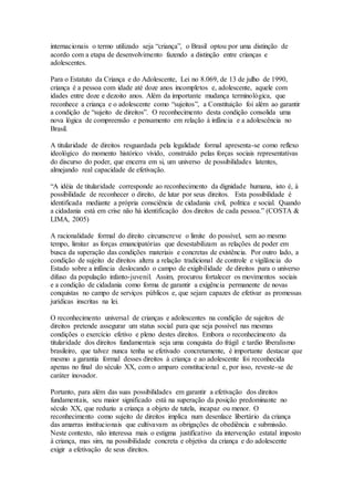internacionais o termo utilizado seja “criança”, o Brasil optou por uma distinção de
acordo com a etapa de desenvolvimento fazendo a distinção entre crianças e
adolescentes.
Para o Estatuto da Criança e do Adolescente, Lei no 8.069, de 13 de julho de 1990,
criança é a pessoa com idade até doze anos incompletos e, adolescente, aquele com
idades entre doze e dezoito anos. Além da importante mudança terminológica, que
reconhece a criança e o adolescente como “sujeitos”, a Constituição foi além ao garantir
a condição de “sujeito de direitos”. O reconhecimento desta condição consolida uma
nova lógica de compreensão e pensamento em relação à infância e a adolescência no
Brasil.
A titularidade de direitos resguardada pela legalidade formal apresenta-se como reflexo
ideológico do momento histórico vivido, construído pelas forças sociais representativas
do discurso do poder, que encerra em si, um universo de possibilidades latentes,
almejando real capacidade de efetivação.
“A idéia de titularidade corresponde ao reconhecimento da dignidade humana, isto é, à
possibilidade de reconhecer o direito, de lutar por seus direitos. Esta possibilidade é
identificada mediante a própria consciência de cidadania civil, política e social. Quando
a cidadania está em crise não há identificação dos direitos de cada pessoa.” (COSTA &
LIMA, 2005)
A racionalidade formal do direito circunscreve o limite do possível, sem ao mesmo
tempo, limitar as forças emancipatórias que desestabilizam as relações de poder em
busca da superação das condições materiais e concretas de existência. Por outro lado, a
condição de sujeito de direitos altera a relação tradicional de controle e vigilância do
Estado sobre a infância deslocando o campo de exigibilidade de direitos para o universo
difuso da população infanto-juvenil. Assim, procurou fortalecer os movimentos sociais
e a condição de cidadania como forma de garantir a exigência permanente de novas
conquistas no campo de serviços públicos e, que sejam capazes de efetivar as promessas
jurídicas inscritas na lei.
O reconhecimento universal de crianças e adolescentes na condição de sujeitos de
direitos pretende assegurar um status social para que seja possível nas mesmas
condições o exercício efetivo e pleno destes direitos. Embora o reconhecimento da
titularidade dos direitos fundamentais seja uma conquista do frágil e tardio liberalismo
brasileiro, que talvez nunca tenha se efetivado concretamente, é importante destacar que
mesmo a garantia formal desses direitos à criança e ao adolescente foi reconhecida
apenas no final do século XX, com o amparo constitucional e, por isso, reveste-se de
caráter inovador.
Portanto, para além das suas possibilidades em garantir a efetivação dos direitos
fundamentais, seu maior significado está na superação da posição predominante no
século XX, que reduziu a criança a objeto de tutela, incapaz ou menor. O
reconhecimento como sujeito de direitos implica num desenlace libertário da criança
das amarras institucionais que cultivavam as obrigações de obediência e submissão.
Neste contexto, não interessa mais o estigma justificativo da intervenção estatal imposto
à criança, mas sim, na possibilidade concreta e objetiva da criança e do adolescente
exigir a efetivação de seus direitos.
 