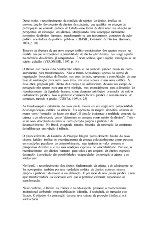 Deste modo, o reconhecimento da condição de sujeitos de direitos implica na
universalização do conceito de direitos de cidadania, que qualifica os espaços de
participação no controle público do Estado como forma de direcionar sua atuação na
perspectiva de efetivação dos direitos, ultrapassando uma concepção meramente
normativa de direitos humanos, transformando-se em instrumentos concretos de ação
política orientadora de políticas públicas. (BRASIL, Comissão de Direitos Humanos,
2003, p. 08)
Trata-se da abertura de um novo espaço jurídico-participativo dos agentes sociais na
medida em que se reconhece a possibilidade do direito a ter direitos, que surge a partir
do exercício dos direitos já conquistados. É neste sentido, que o sujeito transfigura-se no
sujeito cidadão. (VERONESE, 1997, p. 14)
O Direito da Criança e do Adolescente afirma-se no contexto jurídico brasileiro como
instrumento para transformações. Não se tratam de mudanças apenas do campo da
organização burocrática do Estado, mas antes de tudo, representa a consolidação de uma
base de sustentação para numa nova ética, uma nova técnica e uma nova estética. A
nova ética, proposta pelo Direito da Criança e do Adolescente, desloca seu campo de
percepção não apenas para uma nova etiologia, mas essencialmente para a dimensão do
reconhecimento da dignidade humana como elemento axiológico orientador de todo o
ordenamento jurídico. Isso se pretende com nova técnica jurídica e com mudanças de
conteúdo, método e gestão. (COSTA, 1994, p. 25)
As transformações estruturais do novo direito trazem em seu corpo uma potencialidade
de re-significação estética da infância. É a superação da imagem simbólica abstrata do
menor como “portador de futuro em risco”. O desafio é alcançar a realidade concreta da
criança e do adolescente como “detentores de presente como sujeito de direitos”. Trata-
se de nova descoberta da infância como período próprio e particular de
desenvolvimento. No Brasil, é segunda tentativa histórica de superação do sentimento
de indiferença em relação à infância.
O estabelecimento da Doutrina da Proteção Integral como elemento basilar do novo
sistema jurídico implica no reconhecimento da criança e do adolescente como pessoas
em condições peculiares de desenvolvimento; mas também no valor presente e
prospectivo da infância e nas suas condições especiais de vulnerabilidade. Por isso, o
reconhecimento dos direitos humanos para todos e um conjunto de direitos especiais
destinados à ampliação das possibilidades e capacidades de proteção à criança e ao
adolescente.
No Brasil, o reconhecimento dos direitos fundamentais da criança e do adolescente se
fez acompanhar também por uma verdadeira política de direitos com um sistema
próprio e particular destinado à sua efetivação. É por meio de uma práxis jurídica e uma
ação transformadora da sociedade civil que se pretende estimular capacidade de
transformação.
Neste contexto, o Direito da Criança e do Adolescente promove o reordenamento
institucional atribuindo responsabilidades à família, à sociedade, ao mercado e ao
Estado. O objetivo é a construção de uma nova cultura de proteção à infância e à
adolescência.
 