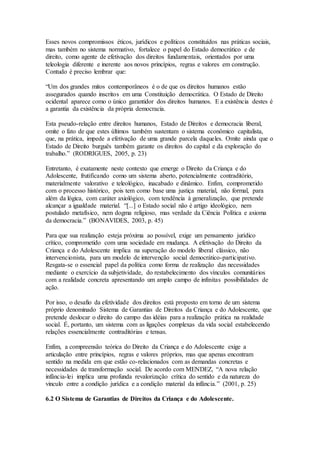 Esses novos compromissos éticos, jurídicos e políticos constituídos nas práticas sociais,
mas também no sistema normativo, fortalece o papel do Estado democrático e de
direito, como agente de efetivação dos direitos fundamentais, orientados por uma
teleologia diferente e inerente aos novos princípios, regras e valores em construção.
Contudo é preciso lembrar que:
“Um dos grandes mitos contemporâneos é o de que os direitos humanos estão
assegurados quando inscritos em uma Constituição democrática. O Estado de Direito
ocidental aparece como o único garantidor dos direitos humanos. E a existência destes é
a garantia da existência da própria democracia.
Esta pseudo-relação entre direitos humanos, Estado de Direitos e democracia liberal,
omite o fato de que estes últimos também sustentam o sistema econômico capitalista,
que, na prática, impede a efetivação de uma grande parcela daqueles. Omite ainda que o
Estado de Direito burguês também garante os direitos do capital e da exploração do
trabalho.” (RODRIGUES, 2005, p. 23)
Entretanto, é exatamente neste contexto que emerge o Direito da Criança e do
Adolescente, frutificando como um sistema aberto, potencialmente contraditório,
materialmente valorativo e teleológico, inacabado e dinâmico. Enfim, comprometido
com o processo histórico, pois tem como base uma justiça material, não formal, para
além da lógica, com caráter axiológico, com tendência à generalização, que pretende
alcançar a igualdade material. “[...] o Estado social não é artigo ideológico, nem
postulado metafísico, nem dogma religioso, mas verdade da Ciência Política e axioma
da democracia.” (BONAVIDES, 2003, p. 45)
Para que sua realização esteja próxima ao possível, exige um pensamento jurídico
crítico, comprometido com uma sociedade em mudança. A efetivação do Direito da
Criança e do Adolescente implica na superação do modelo liberal clássico, não
intervencionista, para um modelo de intervenção social democrático-participativo.
Resgata-se o essencial papel da política como forma de realização das necessidades
mediante o exercício da subjetividade, do restabelecimento dos vínculos comunitários
com a realidade concreta apresentando um amplo campo de infinitas possibilidades de
ação.
Por isso, o desafio da efetividade dos direitos está proposto em torno de um sistema
próprio denominado Sistema de Garantias de Direitos da Criança e do Adolescente, que
pretende deslocar o direito do campo das idéias para a realização prática na realidade
social. É, portanto, um sistema com as ligações complexas da vida social estabelecendo
relações essencialmente contraditórias e tensas.
Enfim, a compreensão teórica do Direito da Criança e do Adolescente exige a
articulação entre princípios, regras e valores próprios, mas que apenas encontram
sentido na medida em que estão co-relacionados com as demandas concretas e
necessidades de transformação social. De acordo com MENDEZ, “A nova relação
infância-lei implica uma profunda revalorização crítica do sentido e da natureza do
vinculo entre a condição jurídica e a condição material da infância.” (2001, p. 25)
6.2 O Sistema de Garantias de Direitos da Criança e do Adolescente.
 