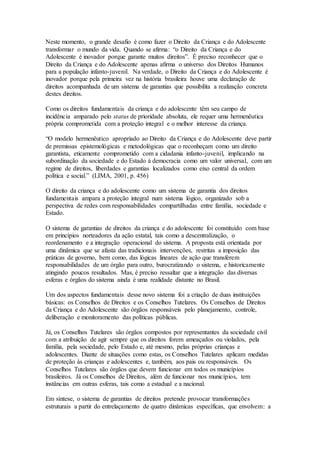 Neste momento, o grande desafio é como fazer o Direito da Criança e do Adolescente
transformar o mundo da vida. Quando se afirma: “o Direito da Criança e do
Adolescente é inovador porque garante muitos direitos”. É preciso reconhecer que o
Direito da Criança e do Adolescente apenas afirma o universo dos Direitos Humanos
para a população infanto-juvenil. Na verdade, o Direito da Criança e do Adolescente é
inovador porque pela primeira vez na história brasileira houve uma declaração de
direitos acompanhada de um sistema de garantias que possibilita a realização concreta
destes direitos.
Como os direitos fundamentais da criança e do adolescente têm seu campo de
incidência amparado pelo status de prioridade absoluta, ele requer uma hermenêutica
própria comprometida com a proteção integral e o melhor interesse da criança.
“O modelo hermenêutico apropriado ao Direito da Criança e do Adolescente deve partir
de premissas epistemológicas e metodológicas que o reconheçam como um direito
garantista, eticamente comprometido com a cidadania infanto-juvenil, implicando na
subordinação da sociedade e do Estado à democracia como um valor universal, com um
regime de direitos, liberdades e garantias localizados como eixo central da ordem
política e social.” (LIMA, 2001, p. 456)
O direito da criança e do adolescente como um sistema de garantia dos direitos
fundamentais ampara a proteção integral num sistema lógico, organizado sob a
perspectiva de redes com responsabilidades compartilhadas entre família, sociedade e
Estado.
O sistema de garantias de direitos da criança e do adolescente foi constituído com base
em princípios norteadores da ação estatal, tais como a descentralização, o
reordenamento e a integração operacional do sistema. A proposta está orientada por
uma dinâmica que se afasta das tradicionais intervenções, restritas a imposição das
práticas de governo, bem como, das lógicas lineares de ação que transferem
responsabilidades de um órgão para outro, burocratizando o sistema, e historicamente
atingindo poucos resultados. Mas, é preciso ressaltar que a integração das diversas
esferas e órgãos do sistema ainda é uma realidade distante no Brasil.
Um dos aspectos fundamentais desse novo sistema foi a criação de duas instituições
básicas: os Conselhos de Direitos e os Conselhos Tutelares. Os Conselhos de Direitos
da Criança e do Adolescente são órgãos responsáveis pelo planejamento, controle,
deliberação e monitoramento das políticas públicas.
Já, os Conselhos Tutelares são órgãos compostos por representantes da sociedade civil
com a atribuição de agir sempre que os direitos forem ameaçados ou violados, pela
família, pela sociedade, pelo Estado e, até mesmo, pelas próprias crianças e
adolescentes. Diante de situações como estas, os Conselhos Tutelares aplicam medidas
de proteção às crianças e adolescentes e, também, aos pais ou responsáveis. Os
Conselhos Tutelares são órgãos que devem funcionar em todos os municípios
brasileiros. Já os Conselhos de Direitos, além de funcionar nos municípios, tem
instâncias em outras esferas, tais como a estadual e a nacional.
Em síntese, o sistema de garantias de direitos pretende provocar transformações
estruturais a partir do entrelaçamento de quatro dinâmicas específicas, que envolvem: a
 