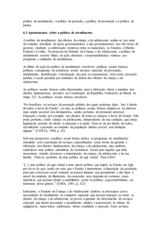 política de atendimento, a política de proteção, a política de promoção e a política de
justiça.
6.3 Apontamentos sobre a política de atendimento.
A política de atendimento dos direitos da criança e do adolescente realiza-se por meio
do conjunto articulado de ações governamentais e não governamentais nos três níveis de
governo, mediante a colaboração recíproca entre os municípios, os Estados, o Distrito
Federal e a União. Na proposta do Estatuto da Criança e do Adolescente, a política de
atendimento envolve linhas de ação, diretrizes e responsabilidades relativas aos
programas e entidades de atendimento.
As linhas de ação da política de atendimento envolvem: políticas sociais básicas;
políticas e programas de assistência social; serviços especiais de prevenção,
atendimento, identificação e localização dos pais ou responsáveis, bem como, proteção
jurídica e social prestada por entidades de defesa dos direitos da criança e do
adolescente.
As políticas sociais básicas estão direcionadas para a efetivação direta e imediata dos
direitos fundamentais, previstos na Constituição da República Federativa do Brasil, no
artigo 227. As políticas sociais básicas envolvem:
“Os benefícios ou serviços de prestação pública dos quais podemos dizer: ‘isto é direito
de todos e dever do Estado’, ou seja, as políticas sociais básicas dirigem-se ao universo
mais amplo possível dos destinatários, sendo, portanto, de prestação universal.
Educação e saúde, por exemplo, são direitos de todas as crianças e dever do Estado. Não
pode, portanto, existir criança ou adolescente, independente da sua condição, que esteja
legalmente privado do direito à educação e à saúde. Trata-se de um direito de todos,
reconhecido e prestado ao conjunto da população infanto-juvenil sem distinção
alguma.” (COSTA, 1994, p. 43)
Sob esta perspectiva a política social básica incluiu os programas de atendimento
articulado com a prestação de serviços especializados como forma de garantia e
efetivação dos direitos fundamentais da criança e do adolescente, mas também,
estabelecer uma política subsidiária de Assistência Social para àqueles que dela
necessitem, visando promover a emancipação da criança, do adolescente e de sua
família. Trata-se, portanto, de uma política do agir estatal. Para LIMA,
“[...] uma política do agir estatal é uma macro-política que impõe ao Estado um Agir,
por dever de agir, tendo em vista que o Estado é instrumento à disposição da sociedade
para que o processo social centrado na pessoa humana seja permanente e não fique à
mercê da caridade, da filantropia, da concessão, nem dependa de eventuais crises
sistêmicas que possam abalar a estabilidade social ou política, a governabilidade, ou
fenômeno desse gênero.” (LIMA, 2001, p. 322)
Entretanto, o Estatuto da Criança e do Adolescente também se preocupou com a
necessidade de atendimento às condições especiais que possam ameaçar ou violar os
direitos da criança e do adolescente ao prever a garantia de oferecimento de serviços
especiais que façam prevenção e atendimento médico e psicossocial às vítimas de
negligência, maus-tratos, exploração, abuso, crueldade e opressão. Estes serviços
 