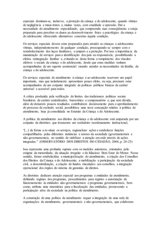 especiais destinam-se, inclusive, a proteção da criança e do adolescente, quando vítimas
de negligência e maus-tratos e, muitas vezes, com crueldade e opressão. Daí a
necessidade do atendimento especializado, que compreenda suas conseqüências e esteja
preparado para perceber os danos ao desenvolvimento físico e psicológico da criança e
do adolescente oferecendo alternativas concretas àquela condição.
Os serviços especiais devem estar preparados para atender as crianças e adolescentes
vítimas, independentemente de qualquer condição, preocupando-se sempre com o
restabelecimento dos laços familiares, o amparo e a proteção. Por isso a importância da
manutenção de serviços para a identificação dos pais ou responsáveis, possibilitando a
efetiva reintegração familiar e, evitando-se desta forma o rompimento dos vínculos
afetivos e sociais da criança e do adolescente, desde que estas medidas venham
acompanhadas de um suporte assistencial visando atender as necessidades da família, da
criança e do adolescente.
Os serviços especiais de atendimento à criança e ao adolescente reservam um papel
importante, mas que isoladamente apresentam pouco efeito, ou seja, precisam estar
acompanhados de um conjunto integrado de políticas públicas básicas de caráter
universal e acessível para todos.
A crítica produzida pela verificação do limites das tradicionais políticas sociais
brasileiras de caráter centralizador, burocrático e compensatório e, que sem dúvida,
além de deixarem poucos resultados contribuíram decisivamente para o aprofundamento
do processo de exclusão social, possibilitou uma nova concepção relativa à política de
atendimento, hoje já consolidada no Estatuto da Criança e do Adolescente.
A política de atendimento aos direitos da criança e do adolescente está amparada por um
conjunto de diretrizes que trouxeram um verdadeiro reordenamento institucional,
“[...] de forma a re-situar os serviços, regionalizar ações e estabelecer funções
compartilhadas pelas diferentes instâncias e setores da sociedade (governamentais e
não-governamentais, no sentido de viabilizar a atenção em rede através de ações
integradas.” (OBSERVATÓRIO DOS DIREITOS DO CIDADÃO, 2004, p. 24-25)
Isso representa uma profunda ruptura com os modelos anteriores, orientados pelo
estigma da menoridade, da situação irregular e do falacioso Bem Estar do Menor. Nesse
sentido, foram estabelecidas a municipalização do atendimento, a criação dos Conselhos
dos Direitos da Criança e do Adolescente, a mobilização e participação da sociedade
civil, a descentralização, a criação de fundos vinculados aos conselhos, a integração
operacional dos órgãos do sistema de garantias de direitos.
As diretrizes dedicam atenção especial aos programas e entidades de atendimento,
definindo regimes dos programas, procedimentos para registro e autorização de
funcionamento às entidades não-governamentais e programas governamentais, bem
como, atribuiu uma sistemática para a fiscalização das entidades, promovendo a
participação ativa da sociedade na política de atendimento.
A construção de uma política de atendimento requer a integração de uma rede de
organizações de atendimento, governamentais e não-governamentais, que colaboram
 
