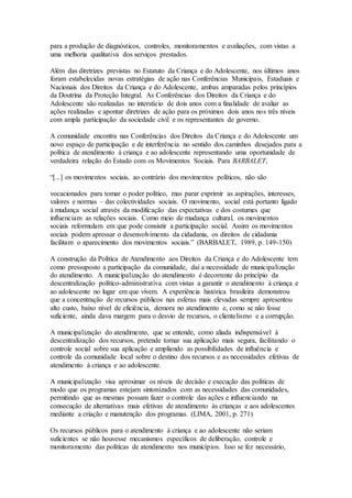 para a produção de diagnósticos, controles, monitoramentos e avaliações, com vistas a
uma melhoria qualitativa dos serviços prestados.
Além das diretrizes previstas no Estatuto da Criança e do Adolescente, nos últimos anos
foram estabelecidas novas estratégias de ação nas Conferências Municipais, Estaduais e
Nacionais dos Direitos da Criança e do Adolescente, ambas amparadas pelos princípios
da Doutrina da Proteção Integral. As Conferências dos Direitos da Criança e do
Adolescente são realizadas no interstício de dois anos com a finalidade de avaliar as
ações realizadas e apontar diretrizes de ação para os próximos dois anos nos três níveis
com ampla participação da sociedade civil e os representantes de governo.
A comunidade encontra nas Conferências dos Direitos da Criança e do Adolescente um
novo espaço de participação e de interferência no sentido dos caminhos desejados para a
política de atendimento à criança e ao adolescente representando uma oportunidade de
verdadeira relação do Estado com os Movimentos Sociais. Para BARBALET,
“[...] os movimentos sociais, ao contrário dos movimentos políticos, não são
vocacionados para tomar o poder político, mas parar exprimir as aspirações, interesses,
valores e normas – das colectividades sociais. O movimento, social está portanto ligado
à mudança social através da modificação das expectativas e dos costumes que
influenciam as relações sociais. Como meio de mudança cultural, os movimentos
sociais reformulam em que pode consistir a participação social. Assim os movimentos
sociais podem apressar o desenvolvimento da cidadania, os direitos de cidadania
facilitam o aparecimento dos movimentos sociais.” (BARBALET, 1989, p. 149-150)
A construção da Política de Atendimento aos Direitos da Criança e do Adolescente tem
como pressuposto a participação da comunidade, daí a necessidade de municipalização
do atendimento. A municipalização do atendimento é decorrente do princípio da
descentralização político-administrativa com vistas a garantir o atendimento à criança e
ao adolescente no lugar em que vivem. A experiência histórica brasileira demonstrou
que a concentração de recursos públicos nas esferas mais elevadas sempre apresentou
alto custo, baixo nível de eficiência, demora no atendimento e, como se não fosse
suficiente, ainda dava margem para o desvio de recursos, o clientelismo e a corrupção.
A municipalização do atendimento, que se entende, como aliada indispensável à
descentralização dos recursos, pretende tornar sua aplicação mais segura, facilitando o
controle social sobre sua aplicação e ampliando as possibilidades de influência e
controle da comunidade local sobre o destino dos recursos e as necessidades efetivas de
atendimento à criança e ao adolescente.
A municipalização visa aproximar os níveis de decisão e execução das políticas de
modo que os programas estejam sintonizados com as necessidades das comunidades,
permitindo que as mesmas possam fazer o controle das ações e influenciando na
consecução de alternativas mais efetivas de atendimento às crianças e aos adolescentes
mediante a criação e manutenção dos programas. (LIMA, 2001, p. 271)
Os recursos públicos para o atendimento à criança e ao adolescente não seriam
suficientes se não houvesse mecanismos específicos de deliberação, controle e
monitoramento das políticas de atendimento nos municípios. Isso se fez necessário,
 