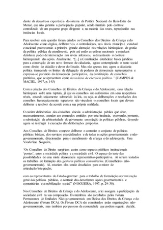 diante da desastrosa experiência do sistema da Política Nacional do Bem-Estar do
Menor, que não garantia a participação popular, sendo mantido pelo controle
centralizado de um pequeno grupo dirigente e, na maioria das vezes, reproduzido nas
instâncias locais.
Para resolver esta questão foram criados os Conselhos dos Direitos da Criança e do
Adolescente como órgãos, deliberativos e controladores, nos níveis municipal, estadual
e nacional promovendo a primeira grande alteração nas relações hierárquicas de gestão
da política pública de atendimento, pois até então as esferas nacionais e estaduais
detinham poder de intervenção nos níveis inferiores, sedimentando o controle
hierarquizado das ações. Atualmente, “[...] a Constituição estabelece bases jurídicas
para a construção de um novo formato de cidadania, agora contemplando o ramo social
como direito do cidadão e dever do Estado. Mas não apenas isto; agora a cidadania
política transcende os limites de delegação de poderes da democracia representativa e
expressa-se por meio da democracia participativa, da constituição de conselhos
paritários, que se apresentam como novo lócus de exercício político.” (CAMPOS &
MACIEL, 1997, p. 145)
Com a criação dos Conselhos de Direitos da Criança e do Adolescente, essa relação
hierárquica sofre uma ruptura, já que os conselhos são autônomos em seus respectivos
níveis, estando unicamente submetido às leis, ou seja, as deliberações e resoluções dos
conselhos hierarquicamente superiores não vinculam os conselhos locais que devem
deliberar e resolver de acordo com a sua própria realidade.
O caráter deliberativo dos conselhos vincula a administração pública que deve,
necessariamente, atender aos comandos emitidos por esta instância, ocorrendo, portanto,
a substituição da arbitrariedade do governante em relação às políticas públicas, devendo
agora se restringir à execução das deliberações propostas.
Aos Conselhos de Direitos compete deliberar e controlar o conjunto de políticas
públicas básicas, dos serviços especializados e de todas as ações governamentais e não-
governamentais, direcionadas para o atendimento da criança e do adolescente. Para
Vanderlino Nogueira,
“Os Conselhos de Direito surgiriam assim como espaços públicos institucionais
‘pontes’, entre a sociedade política e a sociedade civil. O espaço do teste das
possibilidades de uma mista democracia representativo-participativa. Aí seriam testados
os trabalhos de formação dos gestores públicos comunitários. (Conselheiros não-
governamentais). Aí, estariam eles sendo desafiados para o mister de
articulação/integração,
com os representantes do Estado-governo: para o trabalho de formulação/normatização
geral das políticas públicas, o controle das decorrentes ações governamentais e
comunitárias e a mobilização social.” (NOGUEIRA, 1997, p. 29-30).
Nos Conselhos de Direitos da Criança e do Adolescente, a lei assegura a participação da
sociedade civil na sua composição. Os membros são escolhidos pelos Fóruns
Permanentes de Entidades Não-governamentais em Defesa dos Direitos da Criança e do
Adolescente (Fórum DCA). Os Fóruns DCA são constituídos pelas organizações não-
governamentais, mas também por pessoas da comunidade que podem sugerir, decidir,
 