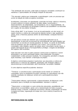 Da otimização dos recursos, onde todos os espaços e atividades constituem-se
momentos e oportunidades de formação integral do educando.
Do educador coletivo que compreende a aprendizagem como um processo que
ocorre na relação de todos os sujeitos envolvidos.
Acreditamos e buscamos um aprendizado construído de forma coletiva e interativa,
no qual a prática e a teoria caminhem de mãos dadas, incentivando o
desenvolvimento da solidariedade, da transparência, da co-responsabilidade, da
autonomia e a organização de estratégias e políticas que possibilitem ao educando
ser o sujeito de sua própria formação.
Como afirma Boff: "o ser humano é um ser de participação, um ator social, um
sujeito histórico e coletivo de construção de relações sociais o mais igualitárias,
justas, livres e fraternas possíveis dentro de determinadas condições histórico-
sociais".
Um dos pontos cruciais que mostram que a educação tradicional vai se
desintegrando no percurso do processo de universalização das oportunidades que
transformam as escolas em escolas populares de massa, é a perda da identidade,
tanto do professor que não se identifica com o aluno, com a escola e com a
comunidade onde trabalha, quanto do próprio aluno e da própria escola. Assim, o
projeto Participação Social e Formação Política privilegia o resgate da identidade
dos sujeitos nele envolvidos.
Cada educador tem claro no plano pessoal e institucional os objetivos a serem
alcançados e, por terem participado desde a fase embrionária do projeto,
compreendem a idéia-processo-resultado. Por conseguinte, percebem a relação
ação-resultado, o que mantém a motivação do projeto.
O objetivo central desta proposta é oportunizar aos educandos a vivência da
democracia e o exercício da cidadania, garantindo uma formação política e
educacional que os instrumentalize para transformar sua própria realidade.
E como objetivos específicos podemos destacar:
Promover a consciência para a participação social criando um sentido de
comunidade entre os integrantes do grupo e levando-os a perceberem que não
existirão resultados de mudanças sociais sem a participação da própria
comunidade.
Potencializar talentos, oportunizando o desenvolvimento de lideranças como
ferramenta para a formação da responsabilidade individual e coletiva.
Desenvolver a criatividade e a auto-estima dos educandos, possibilitando que
desenvolvam as assembléias gerais com a representação de todos os grupos,
podendo propor e assumir a realização de eventos culturais, programação de festas
e projetos de férias, organização do tempo livre (ócio-criativo) e exercício de
escolhas.
METODOLOGIA DA AÇÃO
 