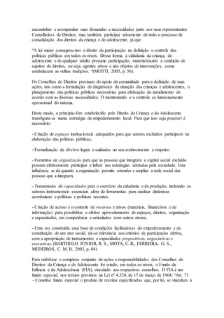 encaminhar e acompanhar suas demandas e necessidades junto aos seus representantes
Conselheiros de Direitos, mas também, participar ativamente de todo o processo de
consolidação dos direitos da criança e do adolescente, já que
“A lei maior consagrou-nos o direito de participação na definição e controle das
políticas públicas em todos os níveis. Dessa forma, a cidadania da criança, do
adolescente e de qualquer adulto presume participação, materializando a condição de
sujeitos de direitos, ou seja, agentes ativos e não objetos de intervenções, como
estabelecem as velhas tradições. “(MOTTI, 2005, p. 56).
Os Conselhos de Direitos precisam do apoio da comunidade para a definição de suas
ações, tais como a formulação de diagnóstico da situação das crianças e adolescentes, o
planejamento das políticas públicas necessárias para efetivação do atendimento de
acordo com as diversas necessidades; O monitorando e o controle co funcionamento
operacional do sistema.
Deste modo, o princípio-fim estabelecido pelo Direito da Criança e do Adolescente
transfigura-se numa estratégia de empoderamento local. Para que isso seja possível é
necessário:
- Criação de espaços institucionais adequados para que setores excluídos participem na
elaboração das políticas públicas;
- Formalização de direitos legais e cuidados no seu conhecimento e respeito;
- Fomentos de organização para que as pessoas que integram o capital social excluído
possam efetivamente participar e influir nas estratégias adotadas pela sociedade. Esta
influência se dá quando a organização permite estender e ampliar a rede social das
pessoas que a integram;
- Transmissão de capacidades para o exercício da cidadania e da produção, incluindo os
saberes instrumentais essenciais além de ferramentas para analisar dinâmicas
econômicas e políticas e políticas recentes;
- Criação de acesso e o controle de recursos e ativos (materiais, financeiros e de
informação) para possibilitar o efetivo aproveitamento de espaços, direitos, organização
e capacidades, em competência e articulados com outros atores;
- Uma vez construída essa base de condições facilitadoras do empoderamento e da
constituição de um ator social, dá-se relevância aos critérios de participação efetiva,
com a apropriação de instrumentos e capacidades propositivas, negociativas e
executivas. (BARTHOLO JÚNIOR, R. S., MOTA, C. R., FERREIRA, G. S.,
MEDEIROS, C. M. B., 2003, p. 04)
Para viabilizar o complexo conjunto de ações e responsabilidades dos Conselhos de
Direitos da Criança e do Adolescente foi criado, em todos os níveis, o Fundo da
Infância e da Adolescência (FIA), vinculado aos respectivos conselhos. O FIA é um
fundo especial, nos termos previstos na Lei nº 4.320, de 17 de março de 1964: “Art. 71
– Constitui fundo especial o produto de receitas especificadas que, por lei, se vinculam à
 