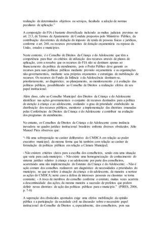 realização de determinados objetivos ou serviços, facultada a adoção de normas
peculiares de aplicação.”
A composição do FIA é bastante diversificada incluindo as multas judiciais previstas no
art. 213, de Termos de Ajustamento de Conduta propostos pelo Ministério Público, da
contribuição decorrentes de dedução do imposto de renda de pessoas físicas e jurídicas,
conforme o art. 260, ou recursos provenientes de dotação orçamentária ou repasse da
União, estados e municípios.
Neste contexto, é o Conselho de Direitos da Criança e do Adolescente que têm a
competência para fixar os critérios de utilização dos recursos através de planos de
aplicação, com a ressalva que os recursos do FIA não se destinam apenas ao
financiamento da política de atendimento, pois o Poder Público deve garantir os
recursos para suas políticas públicas mediante previsão orçamentária e as organizações
não-governamentais, mediante seus próprios orçamentos e estratégias de mobilização de
recursos. Os recursos do Fundo da Infância e da Adolescência destinam-se,
prioritariamente, ao diagnóstico, ao planejamento, ao monitoramento e à avaliação das
políticas públicas, possibilitando ao Conselho de Direitos a realização efetiva de seu
papel institucional.
Além disso, cabe ao Conselho Municipal dos Direitos da Criança e do Adolescente
identificar nas ações governamentais o conjunto de recursos destinados para a política
de atenção à criança e ao adolescente, avaliando o grau de prioridade estabelecido na
distribuição dos recursos públicos, monitorar a implementação das diretrizes emanadas
pelas Conferências de Direitos da Criança e do Adolescente e contribuir na avaliação
dos programas de atendimento.
No entanto, os Conselhos de Direitos da Criança e do Adolescente como instância
inovadora no quadro jurídico institucional brasileiro enfrenta diversos obstáculos. Júlio
Manoel Pires observou que:
“- Há uma sobreposição no caráter deliberativo do CMDCA em relação ao poder
executivo municipal; da mesma forma que há também com relação ao caráter de
formulação de políticas públicas em relação a Câmara Municipal;
- Não existem critérios claros para a escolha dos conselheiros, sendo esta uma situação
que varia para cada município; - Não existe uma homogeneização de conhecimento do
sistema jurídico relativo à criança e ao adolescente por parte dos conselheiros,
acarretando uma não implementação do Estatuto da Criança e do Adolescente; - Não é
ação comum dos conselhos realizarem um diagnóstico de necessidades e prioridades do
município, no que se refere à situação da criança e do adolescente, de maneira a nortear
as ações do CMDCA; neste caso a defesa de interesses pessoais ou classistas se torna
constante; - A troca de membros do conselho conforme o estatuto, muitas vezes acarreta
a descontinuidade das ações; da mesma maneira a sucessão de prefeitos que podem
definir novas diretrizes de ação das políticas públicas para o município.” (PIRES, 2006,
p. 7-8)
A superação dos obstáculos apontados exige uma efetiva mobilização da opinião
pública e a participação da sociedade civil na discussão sobre o necessário papel
institucional do Conselho de Direitos e, especialmente, dos conselheiros, pois sua
 