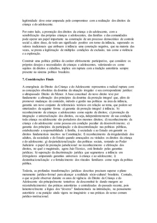 legitimidade deve estar amparada pelo compromisso com a realização dos direitos da
criança e do adolescente.
Por outro lado, a promoção dos direitos da criança e do adolescente, com a
sensibilização das próprias crianças e adolescentes, das famílias e das comunidades
pode operar um papel importante na construção de um processo democrático de controle
social e, além disso, de todo um significado positivo em torno da infância, superando os
valores tradicionais que atribuem à infância uma conotação negativa, que na maioria das
vezes, se presta a legitimação de múltiplas condições de exclusão, tais como a violência
e a exploração.
Construir uma política pública de caráter efetivamente participativo, que considere os
próprios desejos e necessidades de crianças e adolescentes, valorizando-os como
sujeitos de direitos e cidadãos, implica em ruptura com a tradição autoritária sempre
presente no sistema político brasileiro.
7. Considerações Finais
A emergência do Direito da Criança e do Adolescente representou a radical ruptura com
as concepções obsoletas da doutrina da situação irregular e seu correspondente jurídico:
o ultrapassado Direito do Menor. A base conceitual do novo direito teve por
fundamento a afirmação dos princípios da doutrina da proteção integral que, além de
promover mudanças de conteúdo, método e gestão nas políticas na área da infância,
garantiu um novo conjunto de referenciais teóricos em relação ao tema, que podem ser
sintetizados da seguinte forma: a) garantia de proteção integral à infância; b)
reconhecimento de crianças e adolescentes como sujeito de direitos; c) promoção da
integração e universalização dos direitos, ou seja, independentemente de sua condição
toda criança ou adolescente são portadores dos mesmos direitos; d) reconhecimento da
criança e do adolescente como pessoas em condição peculiar de desenvolvimento; e)
garantia dos princípios da participação e da descentralização nas políticas públicas,
estabelecendo a responsabilidade à família, à sociedade e ao Estado em garantir os
direitos fundamentais inscritos na Constituição; f) reconhecimento da irregularidade dos
adultos, da sociedade e do Estado quando ameaçados ou violados os direitos da criança
e do adolescente; g) desjurisdicionalização das políticas sociais, restando ao Poder
Judiciário o papel de prestação jurisdicional no reconhecimento e efetivação dos
direitos, no qual o magistrado, agora Juiz-Técnico, está limitado pelas garantias
jurídicas; h) superação da discriminação jurídica que segmentava a infância em
(ir)regulares amparando garantias universais à criança e ao adolescente; i)
desinstitucionalização e o fortalecimento dos vínculos familiares como regra da política
pública.
Todavia, as profundas transformações jurídicas descritas precisam superar o plano
meramente jurídico-formal para alcançar a realidade sócio-cultural brasileira. Contudo,
o que se pode observar durante os anos de vigência do Direito da Criança e do
Adolescente são principalmente tentativas de desconstituí-lo dando margem ao
re(estabelecimento) das práticas autoritárias e centralizadas do passado recente, pois
lamentavelmente a lógica dos “deveres” fundamentada na intimidação, no pensamento
autoritário e na punição ainda vigora no imaginário e nas práticas do senso comum
jurídico-institucional.
 