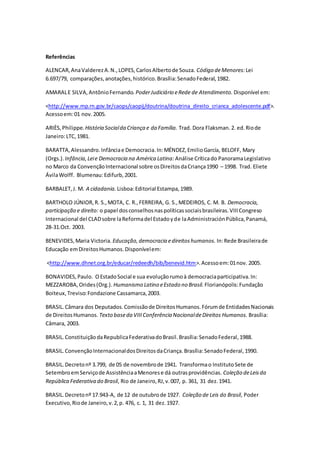 Referências
ALENCAR,AnaValderezA.N.,LOPES,CarlosAlbertode Souza. Código deMenores: Lei
6.697/79, comparações,anotações,histórico.Brasília:SenadoFederal,1982.
AMARALE SILVA,AntônioFernando. PoderJudiciário eRede de Atendimento. Disponível em:
<http://www.mp.rn.gov.br/caops/caopij/doutrina/doutrina_direito_crianca_adolescente.pdf>.
Acessoem:01 nov. 2005.
ARIÈS,Philippe. História Socialda Criança e da Família. Trad. Dora Flaksman. 2. ed.Riode
Janeiro:LTC,1981.
BARATTA,Alessandro.Infânciae Democracia.In:MÉNDEZ,EmilioGarcía, BELOFF, Mary
(Orgs.). Infância,Leie Democracia na América Latina: Análise Críticado PanoramaLegislativo
no Marco da ConvençãoInternacional sobre osDireitosdaCriança1990 – 1998. Trad. Eliete
ÁvilaWolff. Blumenau:Edifurb,2001.
BARBALET,J. M. A cidadania. Lisboa:Editorial Estampa,1989.
BARTHOLO JÚNIOR,R. S.,MOTA, C. R.,FERREIRA, G. S.,MEDEIROS, C. M. B. Democracia,
participação e direito: o papel dosconselhosnaspolíticassociaisbrasileiras.VIIICongreso
Internacional del CLADsobre laReformadel Estadoyde laAdministraciónPública,Panamá,
28-31.Oct. 2003.
BENEVIDES,Maria Victoria. Educação,democracia edireitoshumanos. In:Rede Brasileirade
Educação emDireitosHumanos.Disponívelem:
<http://www.dhnet.org.br/educar/redeedh/bib/benevid.htm>.Acessoem:01nov. 2005.
BONAVIDES,Paulo. OEstadoSocial e sua evoluçãorumoà democraciaparticipativa.In:
MEZZAROBA,Orides(Org.). Humanismo Latino eEstado no Brasil. Florianópolis:Fundação
Boiteux,Treviso:Fondazione Cassamarca,2003.
BRASIL.Câmara dos Deputados.Comissãode DireitosHumanos.Fórumde EntidadesNacionais
de DireitosHumanos. Texto baseda VIIIConferência NacionaldeDireitos Humanos. Brasília:
Câmara, 2003.
BRASIL. ConstituiçãodaRepublicaFederativadoBrasil.Brasília:SenadoFederal,1988.
BRASIL.ConvençãoInternacionaldosDireitosdaCriança.Brasília:SenadoFederal,1990.
BRASIL.Decretonº 3.799, de 05 de novembrode 1941. Transformao InstitutoSete de
SetembroemServiçode AssistênciaaMenorese dá outrasprovidências. Coleção deLeisda
República Federativa do Brasil, Rio de Janeiro,RJ,v.007, p. 361, 31 dez.1941.
BRASIL.Decretonº 17.943-A, de 12 de outubrode 1927. Coleção de Leis do Brasil, Poder
Executivo,Riode Janeiro,v.2,p. 476, c. 1, 31 dez.1927.
 