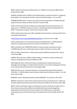 BRASIL.Estatuto da Criançae do Adolescente,Lei n.8.069, de 13 de julhode 1990. Brasília:
SenadoFederal,1990.
CAMPOS,Edval Bernardino,MACIEL,CarlosAlbertoBatista.ConselhosParitários:oenigmada
participaçãoe da construção democrática. Serviço Social & Sociedade,n.55, nov.1997.
CHAMBOULEYRON, Rafael.Jesuítase ascrianças no Brasil quinhentista.In:PRIORE,MaryDel
(Org). História dasCriançasno Brasil. São Paulo:Contexto,1999.
COSTA,AntônioCarlosGomesda.Naturezae implantaçãodonovodireitodacriança e do
adolescente.In:PEREIRA,Tâniada Silva(Coord.). Estatutoda Criança edo Adolescente:Lei
8.069: “EstudosSócio-Jurídicos”.Riode Janeiro:Renovar,1992.
COSTA, AntônioCarlosGomesda,LIMA, Isabel MariaSampaioOliveira. EstatutoeLDB: direito
à educação.Disponível em:
<http://www.mnmmr.org.br/data/biblioteca/113.doc>.Acessoem:01 nov.2005.
COSTA,AntônioGomesda. O Estatuto da Criança e do Adolescentee o Trabalho Infantil:
trajetória,situaçãoatual e perspectivas.Brasília:OIT,SãoPaulo:LTr, 1994.
GÓES, José Robertode,FLORENTINO,Manolo.Criançasescravas,criançasdosescravos.
In:PRIORE,Mary Del (org.). História dasCriançasno Brasil. São Paulo:Contexto,1999.
IBGE. Conselhos. Disponível em:<http://www.mj.gov.br/sedh/dca/conselhos.htm>.Acesso
em:03 maio 2006.
LIBERATI,WilsonDonizeti,CYRINO,PúblioCaioBessa. ConselhoseFundosno Estatuto da
Criança e do Adolescente. SãoPaulo:Malheiros,1993.
LIMA, Miguel M. Alves. ODireito da Criança e do Adolescente:fundamentosparauma
abordagemprincipiológica.Tese (DoutoradoemDireito) - Cursode Pós-GraduaçãoemDireito,
Universidade Federal de SantaCatarina,Florianópolis,2001.
MARCILIO,Maria Luiza. A roda dos expostose acriança abandonadana Históriado Brasil
1726-1950. In: FREITAS,Marcos Cezar de (Org.). História Social da Infância no Brasil. 2. ed.São
Paulo:Cortez, 1999.
MEDEIROS, Jarbas. Ideologia Autoritária no Brasil 1930/1945. Rio de Janeiro:FGV,1978.
MENDEZ, EmílioGarcia. Breve históricodosdireitosdacriançae do adolescente.In:CBIA. Da
situação irregularàs garantiasprocessuaisda criança edo adolescente. SãoPaulo:CBIA,1994.
MOTTI, AntônioJosé Ângelo.Infânciae Adolescência:direitos,cidadaniae inclusãosocial.In:
SILVA,AnamariaSantanada,SENNA,Ester,KASSAR,Mônicade CarvalhoMagalhães.
Exploração sexualcomercialde criançase adolescentese tráfico para os mesmosfins:
contribuiçõesparaoenfrentamentoapartirde experiênciasemCorumbá-MS.Brasília:OIT,
2005.
 