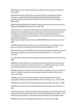 NOGUEIRA,PauloLúcio. Estatuto da Criança e do AdolescenteComentado. 4ed.São Paulo:
Saraiva,1998.
NOGUEIRA,Vanderlino.Papel Político-JurídicodosConselhos:Sociedade Civil,Direçãoe
Formação.In: ASSOCIAÇÃODOSPROCURADORESDOMUNICÍPIODE PORTO ALEGRE.
Seminário da Criança e do Adolescente:Indiferença–Derrube este Muro. PortoAlegre:
APMPA,1997.
OBSERVATÓRIODOSDIREITOSDO CIDADÃO. AnálisedasPolíticas Municipaisda Criança e do
Adolescente(2001-2001). São Paulo:Polis,PUC/SP,2004.
PIRES,João Teixeira. Projeto deFortalecimento deConselhosMunicipaisdo Direito da Criança e
do Adolescente:Um projetode pesquisa-açãofocadonoexercíciodacidadaniaemalianças
estratégicasintersetoriaisparaatuaçãosocial,envolvendoinstituiçõesrelacionadasà
consolidaçãodosdireitosdascriançase adolescentes,atravésdosprincípiosdademocracia
participativa.Disponível em:
<http//:www.risolidaria.org.br/docs;ficheros/200407290007_87_0.pdf>. Acessoem:01 maio
2006.
PINHEIRO,Ângelade AlencarAraripe.A criançae o adolescente,representaçõessociaise o
processoconstituinte, Psicologia emEstudo, Maringá,Set-Dec,2004,vol.9, n. 03.
ROCHA,Eduardo Gonçalves,PEREIRA,JulyanaFaria.Descentralizaçãoparticipativae adoutrina
da proteçãointegral dacriança e do adolescente. Revista da UFG,v.5, n. 2, dez.,2003.
Disponível:
em:<http://www.proec.ufg.br/revista_ufg/infancia/P_descentraliza.html>.Acessoem:01nov.
2006.
RODRIGUES, Horácio Wanderlei.Ousododiscursode proteçãoaos direitoshumanoscomo
veículoda dominaçãoexercidapelosestadoscentrais. In:ANNONI,Danielle (Org.). Direitos
Humanos&PoderEconômico: Conflitose Alianças.Curitiba:Juruá,2005.
SCHUELER, AlessandraFrotaMartinezde.OsJesuítase a Educação das Crianças – SéculosXVI
ao XVIII.In:RIZZINI,Irma(Org.). Criançasdesvalidas,indígenasenegrasno Brasil. Riode
Janeiro:USU, 2000.
VERONESE,Josiane Rose Petry.Menoridade Civil:algumasreflexõessobre ateoriadas
incapacidades, Revistada FaculdadedeDireito da UFSC, PortoAlegre,v.2,p. 123-142, 1999.
VERONESE,Josiane Rose Petry. OsDireitosda Criança e do Adolescente. SãoPaulo:Ltr, 1999.
VERONESE,Josiane Rose Petry. TemasdeDireito da Criança e do Adolescente. SãoPaulo:LTr,
1997.
VIEIRA,ClevertonElias. A questão doslimitesna educação infanto-juvenilsob a perspectiva da
doutrina da proteção integral:rompendoummito.Dissertação(MestradoemDireito) - Curso
de Pós-GraduaçãoemDireito,Universidade Federal de SantaCatarina,Florianópolis,2005.
WOLKMER, AntonioCarlos. Ideologia,Estado eDireito.3.ed.SãoPaulo:RT, 2000.
 