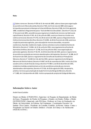 Nota:
[1] Sobre o temaver:Decretonº 439 de 31 de maiode 1890, sobre as basespara organização
da assistênciaàinfânciadesvalida;Decretonº441, de 31 de maio de 1890 sobre jogose
brinquedosque possamembaraçaraslinhastelefônicas;Decretonº658, de 12 de agostode
1890, estabelece oRegulamentoparao "Asilode MeninosDesvalidos",Decretonº1.313, de
17 de janeirode 1891, providênciaspararegularizarotrabalhode menoresnasfabricasda
capital federal;Decretonº145, de 11 de julhode 1893, autorizao Governoa fundaruma
colôniacorrecional;Decretonº4.753, de 28 de Janeirode 1903, aprova o Regulamentoda
ColôniaCorrecional dosDoisRios;Decretonº12.893, de 28 de fevereirode 1918, autorizaa
criação de patronatosagrícolas, para educaçãode menoresdesvalidos,nospostos
zootécnicos,fazendas-modelode criação,núcleoscoloniaise outrosestabelecimentosdo
Ministério;Decretonº 13.064, de 12 de junhode 1918, novoregulamentoasEscolasde
AprendizesArtífices;Decretonº 13.706, de 25 de julhode 1919, nova organizaçãoaos
patronatosagrícolas; Decretonº 16.272, de 20 de dezembrode 1923, aprova o regulamento
de assistênciae proteçãoaosmenoresabandonadose delinqüentes;Decretonº 16.388, de 27
de fevereirode 1924, aprova o regulamentodoConselhode Assistênciae Proteçãodos
Menores;Decretonº 16.444 de 2 de abril de 1924, aprovao regulamentodoAbrigode
Menoresdo DistritoFederal;Decretonº4.867, de 05 de novembrode 1924, institui dia12 de
outubrocomo o diade festada criança; Decretonº 4.983 A, de 30 de dezembrode 1925,
estabelecemedidascomplementaresasleisde assistênciae proteçãoaosmenores
abandonadose delinqüentes;Decretonº17.416, de 20 de agostode 1926; desapropria,
prédiose terrenosparaampliaçãoda SeçãoFemininadoAbrigode Menores;Decreto
nº 5.083, de 1 de dezembrode 1926. Institui apropostade projetode Códigode Menores.
Informações Sobre o Autor
André VianaCustódio
Doutor em Direito (CPGD/UFSC), Supervisor de Pesquisa do Departamento de Direito
da Unesc, Pesquisador do Núcleo de Pesquisas e Estudos em Estado, Política e Direito
(NUPED/UNESC) financiado pelo PG/Unesc, Professor no Curso de Graduação em
Direito da Universidade do Extremo Sul Catarinense, Coordenador Executivo do
Instituto Ócio Criativo, Presidente do Conselho Científico da Revista Amicus Curiae e
Pesquisador do Núcleo de Estudos Jurídicos e Sociais da Criança e do Adolescente
(NEJUSCA/UFSC).
 