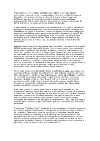 O procedimento metodológico adotado neste trabalho é o de participação
democrática, utilizando-se de recursos práticos como a co-gestão do programa
Formação, num processo em que o educando é levado a desenvolver suas
habilidades pessoais de liderança, tomada de decisões, responsabilidade,
relacionamento interpessoal e coletivo, apropriando-se dessas competências de
forma a tornarem-se seres autônomos, críticos e reflexivos.
A metodologia do projeto utiliza-se ainda da observação e do registro das oficinas
pedagógicas desenvolvidas pelos vários educadores que atuam no Formação, das
assembléias de grupos e assembléias geral e do registro das reuniões pedagógicas
realizadas mensalmente com o grupo de educadores e coordenação, na qual há o
compartilhar do processo e da percepção sobre os avanços conseguidos pelos
educandos e educadores, refletindo sobre a própria prática num exercício de
reflexão da ação para a formação de uma consciência mais crítica do trabalho
educacional.
Falando especificamente da metodologia das assembléias, nos reportamos a Araújo
(2004) que destaca a Assembléia Escolar como um exercício do fazer a educação
democrática, ressaltando que aprender a dialogar, a construir colet ivamente as
regras de convívio e a fortalecer o protagonismo das pessoas e dos grupos sociais
na busca pela justiça social e pela construção da democracia são ações possíveis a
espaços nos quais se faz a educação. Este autor elucida-nos quanto à atuação das
assembléias na resolução de conflitos e as define como o momento institucional da
palavra e do diálogo, o momento de reunir-se o coletivo para tomar consciência,
refletir e transformar. A disciplina e a indisciplina deixam de ser obrigação somente
do educador e passam a ser questões compartilhadas por todo o grupo,
responsável pelas regras e pela cobrança de seu exercício.
Como parte fundamental do trabalho temos a realização da roda, que traz em seu
exercício contínuo, o sentido do pertencimento, pois todos se apropriam do espaço
oferecido, ouvindo e sendo ouvidos. O processo de ensino-aprendizagem vivenciado
na roda está voltado para a formação integral de cada indivíduo, ao vincular
educação e prática social, por meio da qual valores, atitudes e conhecimento
corroboram na formação integral de cada educando enquanto cidadão pleno,
levando-o a compreender criticamente o conceito embutido por trás de cada
proposta pedagógica apresentada.
Para Freire (1992), o caminho para superar as práticas incoerentes está na
superação da ideologia autoritária e elitista, o que demanda sintonia entre o fazer e
o falar da educação. Ao envolvermos os educandos na gestão do trabalho, podemos
exercitar a superação da autoridade buscando uma prática democrática. Para
Giacon (s/d) conviver constantemente com os opostos é um grande desafio
instaurado na cotidianidade da educação, e é neste embate, nesta luta que surge o
caminho para a liberdade e para uma prática que possa responder aos anseios dos
educandos.
A prática da "Prefeitura Mirim" oportuniza a todos vivenciarem momentos concretos
de formação política. Os educandos organizam-se em equipes às quais chamamos
de comissões. Cada equipe reúne-se para levantar propostas e estudar seus
possíveis candidatos, analisando o perfil daqueles que desejam concorrer aos
cargos eletivos. Ao final do período de organização do processo eleitoral temos a
apresentação dos candidatos de cada comissão que apresenta, sempre na roda,
seus planos de gestão e finalmente no dia das eleições todos vamos à urna (que é
eletrônica), para decidirmos quem será nosso Prefeito.
 