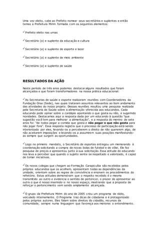 Uma vez eleito, cabe ao Prefeito nomear seus secretários e suplentes e então
temos a Prefeitura Mirim formada com os seguintes elementos:
Prefeito eleito nas urnas
Secretário (a) e suplente da educação e cultura
Secretário (a) e suplente de esporte e lazer
Secretário (a) e suplente de meio ambiente
Secretário (a) e suplente de saúde
RESULTADOS DA AÇÃO
Neste período de três anos podemos destacar alguns resultados que foram
alcançados e que foram transformadores na nossa prática educacional:
As Secretarias de saúde e esporte realizaram reuniões com Coordenadores da
Fundação Orsa (Sede), nas quais trataram assuntos relevantes ao bom andamento
das atividades do nosso projeto. Dessas reuniões resultou uma pesquisa realizada
pela Secretaria de Saúde sobre a alimentação oferecida aos educandos. Cada
educando pode opinar sobre o cardápio apontando o que gosta ou não, e sugerindo
novidades. Destacamos aqui a resposta dada por um educando à questão "que
sugestão você tem para melhorar a alimentação", e a resposta do menino de sete
anos foi: "de todos pegar a comida que gosta e não pegar o que não gosta para
não jogar fora". Essa resposta registra que o processo de participação está sendo
interiorizado por eles, levando-os a perceberem o direito de não quererem algo, de
não aceitarem imposições e levando-os a assumirem suas posições manifestando-
as sempre que surgem as oportunidades.
Logo no primeiro mandato, o Secretário de esportes entregou um memorando à
coordenação solicitando a compra de novas bolas de futebol e de vôlei. Ele fez
pesquisa de preços e apresentou junto à sua solicitação. Essa atitude do educando
nos leva a perceber que quando o sujeito sente-se respeitado e valorizado, é capaz
de tomar iniciativas.
Os novos colegas que chegam ao Formação Carapicuíba são recebidos pelos
próprios educandos que os acolhem, apresentam todas as dependências da
unidade, orientam sobre as regras de convivência e ensinam os procedimentos do
refeitório. Estas atitudes demonstram que o respeito recebido é o mesmo
transmitido ao outro e evidencia o sentido de pertencer, o prazer de apresentar ao
outro o que é nosso inserindo-o no nosso espaço, mostrando que a proposta de
reforçar o pertencimento vem sendo amplamente alcançada.
O grupo da Prefeitura Mirim do ano de 2005 criou um programa de rádio,
veiculado internamente. O Programa traz dicas de cidadania e é protagonizado
pelos próprios autores. Eles falam sobre direitos do cidadão, recursos da
comunidade, sempre numa linguagem que favoreça aos menores o entendimento.
 