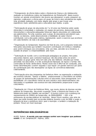 Protagonismo de oficina lúdica sobre o Estatuto da Criança e do Adolescente
realizada na Conferência Lúdica da Subprefeitura de Pinheiros/SP. Neste evento
tivemos um grande envolvimento dos jovens que planejaram a ação, preparam os
materiais e aplicaram a oficina para um grupo de trinta e dois estudantes da região.
Uma atividade realizada com muita alegria pelo grupo e que trouxe uma
experiência muito satisfatória para a educadora que mediou a ação.
Participação do grupo de educandos de 7 a 10 anos nas Palestras sobre saúde
oferecidas à comunidade e realizadas em espaço de parceiros, destacando-se as
intervenções e colocações adequadas feitas por alguns educandos em colaboração
aos palestrantes. Foi uma surpresa para o grupo de educadores perceberem que,
mesmo os menores, estão desenvolvendo a habilidade de saber intervir
contribuindo com a discussão coletiva, reproduzindo assim o exercício que acontece
em cada momento de roda e de assembléias.
Organização do Campeonato Esportivo de final de ano, com a proposta tendo sido
feita pelos educandos que também trouxeram contribuição em troféus e medalhas
para serem entregues aos vencedores. Uma vez mais, percebe-se a iniciativa, a
ousadia de propor e a responsabilidade pelo fazer.
Solicitação de reunião com a coordenação pedagógica do projeto, feito pelos
educandos maiores para contestar mudanças não discutidas antes de serem
anunciadas ao grupo geral. Esta tem sido uma das melhores atitudes que temos
percebido nos educandos, é a não aceitação da imposição de regras e normas não
construídas de forma democrática. Muitas vezes isso é difícil de ser conduzido, pois
temos determinações a serem seguidas o que requer um grande exercício por parte
da coordenação para não desrespeitar as regras de convivência elaboradas
coletivamente.
Participação ativa dos integrantes da Prefeitura Mirim na organização e realização
dos eventos culturais: "Saraus e Galeria", proporcionando o crescimento do número
de grupos de apresentações culturais entre os educandos. Esse protagonismo tem
possibilitado um crescimento visível de auto-estima e auto-desenvolvimento dos
educandos e a qualidade dos eventos tem sido diretamente proporcional à esse
crescimento.
Realização do I Fórum da Prefeitura Mirim, que reuniu alunos de diversas escolas
públicas de Carapicuíba, discutindo a questão "Como o Estatuto da Criança e do
Adolescente pode ser trabalho nas escolas?". O evento contou com a presença de
representantes do CMDCA de Carapicuíba, do RISOLIDARIO – USP, e de
professores de escolas públicas do município. Desse Fórum resultou uma série de
jogos que serão levados para as escolas públicas durante o ano de 2006 e surgiu a
proposta de levar a prefeitura mirim para o município e também a realização do
primeiro Fórum em nível municipal.
REFERÊNCIAS BIBLIOGRÁFICAS
ALVES, Rubem. A escola com que sempre sonhei sem imaginar que pudesse
existir. 6. ed. Campinas/SP: Papirus, 2003.
 