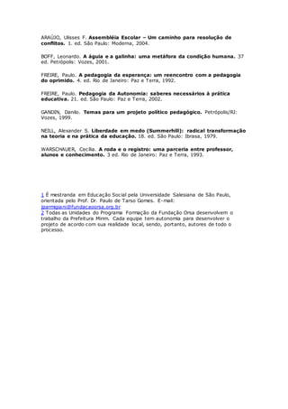 ARAÚJO, Ulisses F. Assembléia Escolar – Um caminho para resolução de
conflitos. 1. ed. São Paulo: Moderna, 2004.
BOFF, Leonardo. A águia e a galinha: uma metáfora da condição humana. 37
ed. Petrópolis: Vozes, 2001.
FREIRE, Paulo. A pedagogia da esperança: um reencontro com a pedagogia
do oprimido. 4. ed. Rio de Janeiro: Paz e Terra, 1992.
FREIRE, Paulo. Pedagogia da Autonomia: saberes necessários à prática
educativa. 21. ed. São Paulo: Paz e Terra, 2002.
GANDIN, Danilo. Temas para um projeto político pedagógico. Petrópolis/RJ:
Vozes, 1999.
NEILL, Alexander S. Liberdade em medo (Summerhill): radical transformação
na teoria e na prática da educação. 18. ed. São Paulo: Ibrasa, 1979.
WARSCHAUER, Cecília. A roda e o registro: uma parceria entre professor,
alunos e conhecimento. 3 ed. Rio de Janeiro: Paz e Terra, 1993.
1 É mestranda em Educação Social pela Universidade Salesiana de São Paulo,
orientada pelo Prof. Dr. Paulo de Tarso Gomes. E-mail:
jparmigiani@fundacaoorsa.org.br
2 Todas as Unidades do Programa Formação da Fundação Orsa desenvolvem o
trabalho da Prefeitura Mirim. Cada equipe tem autonomia para desenvolver o
projeto de acordo com sua realidade local, sendo, portanto, autores de todo o
processo.
 