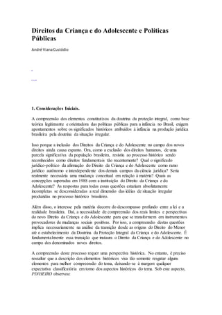 Direitos da Criança e do Adolescente e Políticas
Públicas
André VianaCustódio
1. Considerações Iniciais.
A compreensão dos elementos constitutivos da doutrina da proteção integral, como base
teórica legitimante e orientadora das políticas públicas para a infância no Brasil, exigem
apontamentos sobre os significados históricos atribuídos à infância na produção jurídica
brasileira pela doutrina da situação irregular.
Isso porque a inclusão dos Direitos da Criança e do Adolescente no campo dos novos
direitos ainda causa espanto. Ora, como a exclusão dos direitos humanos, de uma
parcela significativa da população brasileira, resistiu ao processo histórico sendo
reconhecidos como direitos fundamentais tão recentemente? Qual o significado
jurídico-político da afirmação do Direito da Criança e do Adolescente como ramo
jurídico autônomo e interdependente dos demais campos da ciência jurídica? Seria
realmente necessária uma mudança conceitual em relação à matéria? Quais as
concepções superadas em 1988 com a instituição do Direito da Criança e do
Adolescente? As respostas para todas essas questões estariam absolutamente
incompletas se desconsideradas a real dimensão das idéias de situação irregular
produzidas no processo histórico brasileiro.
Além disso, o interesse pela matéria decorre do descompasso profundo entre a lei e a
realidade brasileira. Daí, a necessidade de compreensão dos reais limites e perspectivas
do novo Direito da Criança e do Adolescente para que se transformem em instrumentos
provocadores de mudanças sociais positivas. Por isso, a compreensão destas questões
implica necessariamente na análise da transição desde as origens do Direito do Menor
até o estabelecimento da Doutrina da Proteção Integral da Criança e do Adolescente. É
fundamentalmente essa transição que instaura o Direito da Criança e do Adolescente no
campo dos denominados novos direitos.
A compreensão deste processo requer uma perspectiva histórica. No entanto, é preciso
ressaltar que a descrição dos elementos históricos visa tão somente resgatar alguns
elementos para melhor compreensão do tema, deixando-se à margem qualquer
expectativa classificatória em torno dos aspectos históricos do tema. Sob este aspecto,
PINHEIRO observou:
 
