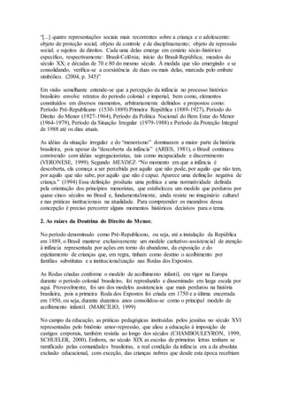 “[...] quatro representações sociais mais recorrentes sobre a criança e o adolescente:
objeto de proteção social; objeto de controle e de disciplinamento; objeto de repressão
social; e sujeitos de direitos. Cada uma delas emerge em cenário sócio-histórico
específico, respectivamente: Brasil-Colônia; início do Brasil-República; meados do
século XX; e décadas de 70 e 80 do mesmo século. À medida que vão emergindo e se
consolidando, verifica-se a coexistência de duas ou mais delas, marcada pelo embate
simbólico. (2004, p. 345)”
Em visão semelhante entende-se que a percepção da infância no processo histórico
brasileiro envolve retratos do período colonial e imperial, bem como, elementos
constituídos em diversos momentos, arbitrariamente definidos e propostos como:
Período Pré-Republicano (1530-1889) Primeira República (1889-1927), Período do
Direito do Menor (1927-1964), Período da Política Nacional do Bem Estar do Menor
(1964-1979), Período da Situação Irregular (1979-1988) e Período da Proteção Integral
de 1988 até os dias atuais.
As idéias da situação irregular e do “menorismo” dominaram a maior parte da história
brasileira, pois apesar da “descoberta da infância” (ARIES, 1981), o Brasil continuou
convivendo com idéias segregacionistas, tais como incapacidade e discernimento
(VERONESE, 1999). Segundo MENDEZ: “No momento em que a infância é
descoberta, ela começa a ser percebida por aquilo que não pode, por aquilo que não tem,
por aquilo que não sabe, por aquilo que não é capaz. Aparece uma definição negativa de
criança.” (1994) Essa definição produziu uma política e uma normatividade definida
pela orientação dos princípios menoristas, que estabeleceu um modelo que perdurou por
quase cinco séculos no Brasil e, fundamentalmente, ainda resiste no imaginário cultural
e nas práticas institucionais na atualidade. Para compreender os meandros dessa
concepção é preciso percorrer alguns momentos históricos decisivos para o tema.
2. As raízes da Doutrina do Direito do Menor.
No período denominado como Pré-Republicano, ou seja, até a instalação da República
em 1889, o Brasil manteve exclusivamente um modelo caritativo-assistencial de atenção
à infância representada por ações em torno do abandono, da exposição e do
enjeitamento de crianças que, em regra, tinham como destino o acolhimento por
famílias substitutas e a institucionalização nas Rodas dos Expostos.
As Rodas criadas conforme o modelo de acolhimento infantil, em vigor na Europa
durante o período colonial brasileiro, foi reproduzido e disseminado em larga escala por
aqui. Provavelmente, foi um dos modelos assistenciais que mais perdurou na história
brasileira, pois a primeira Roda dos Expostos foi criada em 1750 e a última encerrada
em 1950, ou seja, durante duzentos anos consolidou-se como o principal modelo de
acolhimento infantil. (MARCÍLIO, 1999)
No campo da educação, as práticas pedagógicas instituídas pelos jesuítas no século XVI
representadas pelo binômio amor-repressão, que aliou a educação à imposição de
castigos corporais, também resistiu ao longo dos séculos (CHAMBOULEYRON, 1999,
SCHUELER, 2000). Embora, no século XIX as escolas de primeiras letras tenham se
ramificado pelas comunidades brasileiras, a real condição da infância era a da absoluta
exclusão educacional, com exceção, das crianças nobres que desde esta época recebiam
 