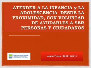 ATENDER A LA INFANCIA y LA
ADOLESCENCIA DESDE LA
PROXIMIDAD, CON VOLUNTAD
DE AYUDARLES A SER
PERSONAS Y CIUDADANOS
!
Jaume Funes. IRUN 16.03.15
 