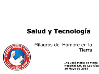 Salud y Tecnología
Milagros del Hombre en la
Tierra
Ing José María de Viana
Hospital J.M. de Los Ríos
20 Mayo de 2015
 