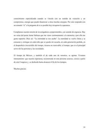 conocimiento especializado cuando se vincula con un sentido de vocación y un
compromiso, energía que puede dinamizar a otras muchas energías. Por esto respondo con
un rotundo “sí” a la pregunta de si es posible hoy recuperar la esperanza.


Cumplamos nuestra misión de investigadores comprometidos, con sentido de urgencia. Hay
un verso del poeta Jaime Sabines que me viene continuamente a la memoria y por ello me
gusta repetirlo. Dice así: “La eternidad se nos acaba”. La eternidad se vuelve finita y se
consume y extingue en cada niño que se queda sin escuela, en cada generación perdida, en
el desperdicio irreversible del tiempo, recurso no renovable; el tiempo, que es el principal
activo de las personas y las sociedades.


El tiempo de México, y también el de cada uno de nosotros, se agotan. Vivamos
intensamente: que nuestra esperanza, reconstruida en este presente azaroso, crezca a partir
de este Congreso y se desborde hasta alcanzar el fin de los tiempos.


Muchas gracias.




                                                                                         16
 