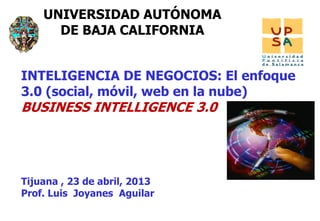 11
UNIVERSIDAD AUTÓNOMA
DE BAJA CALIFORNIA
Tijuana , 23 de abril, 2013
Prof. Luis Joyanes Aguilar
INTELIGENCIA DE NEGOCIOS: El enfoque
3.0 (social, móvil, web en la nube)
BUSINESS INTELLIGENCE 3.0
 