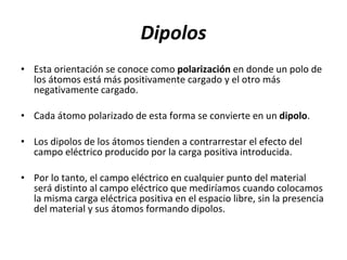 Dipolos Esta orientación se conoce como  polarización  en donde un polo de los átomos está más positivamente cargado y el otro más negativamente cargado.  Cada átomo polarizado de esta forma se convierte en un  dipolo . Los dipolos de los átomos tienden a contrarrestar el efecto del campo eléctrico producido por la carga positiva introducida.  Por lo tanto, el campo eléctrico en cualquier punto del material será distinto al campo eléctrico que mediríamos cuando colocamos la misma carga eléctrica positiva en el espacio libre, sin la presencia del material y sus átomos formando dipolos. 