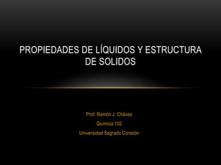 PROPIEDADES DE LÍQUIDOS Y ESTRUCTURA
             DE SOLIDOS




              Prof. Ramón J. Chávez
                  Química 102
           Universidad Sagrado Corazón
 