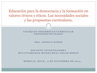 Educación para la democracia y la formación en 
valores cívicos y éticos. Las necesidades sociales 
y las propuestas curriculares. 
COLOQUIO DESARROL LO CURRICULAR 
TRANSDI S CI P L INARIO 
DRA. J ES S ICA BAÑOS 
DOC ENTE - INVES T IGADORA 
MUL T IVERS IDAD MUNDO REAL EDGAR MORIN 
MOREL IA, MICH. , 5 DE DI C IEMBRE DE 2 0 1 4 . 
 