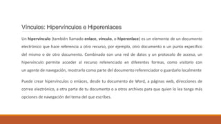 Vínculos: Hipervínculos e Hiperenlaces
Un hipervínculo (también llamado enlace, vínculo, o hiperenlace) es un elemento de un documento
electrónico que hace referencia a otro recurso, por ejemplo, otro documento o un punto específico
del mismo o de otro documento. Combinado con una red de datos y un protocolo de acceso, un
hipervínculo permite acceder al recurso referenciado en diferentes formas, como visitarlo con
un agente de navegación, mostrarlo como parte del documento referenciador o guardarlo localmente
Puede crear hipervínculos o enlaces, desde tu documento de Word, a páginas web, direcciones de
correo electrónico, a otra parte de tu documento o a otros archivos para que quien lo lea tenga más
opciones de navegación del tema del que escribes.
 