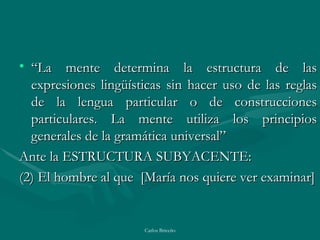 “ La mente determina la estructura de las expresiones lingüísticas sin hacer uso de las reglas de la lengua particular o de construcciones particulares. La mente utiliza los principios generales de la gramática universal” Ante la ESTRUCTURA SUBYACENTE: (2) El hombre al que  [ María nos quiere ver examinar ] 