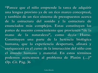 “ Parece que el niño emprende la tarea de adquirir una lengua provisto ya de un rico marco conceptual, y también de un rico sistema de presupuestos acerca de la estructura del sonido y la estructura de enunciados más complejos. Estas constituyen las partes de nuestro conocimiento que provienen “de la mano de la naturaleza”, como decía Hume. Constituyen una parte de la herencia biológica humana, que la experiencia despertará, afinará y enriquecerá en el curso de la interacción del niño con el mundo humano y material. En estos términos podemos acercarnos al problema de Platón (…)” Op. Cit.  Pág. 36 