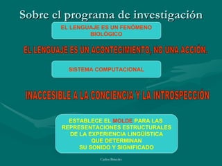 Sobre el programa de investigación EL LENGUAJE ES UN FENÓMENO BIOLÓGICO SISTEMA COMPUTACIONAL ESTABLECE EL  MOLDE  PARA LAS  REPRESENTACIONES ESTRUCTURALES DE LA EXPERIENCIA LINGÜÍSTICA QUE DETERMINAN SU SONIDO Y SIGNIFICADO EL LENGUAJE ES UN ACONTECIMIENTO, NO UNA ACCIÓN. INACCESIBLE A LA CONCIENCIA Y LA INTROSPECCIÓN 