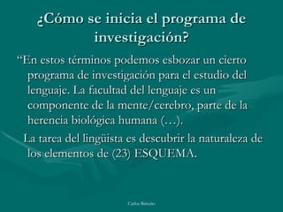 ¿Cómo se inicia el programa de investigación? “ En estos términos podemos esbozar un cierto programa de investigación para el estudio del lenguaje. La facultad del lenguaje es un componente de la mente/cerebro, parte de la herencia biológica humana (…). La tarea del lingüista es descubrir la naturaleza de los elementos de (23) ESQUEMA. 