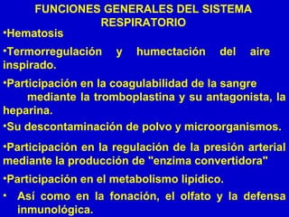 FUNCIONES GENERALES DEL SISTEMA
RESPIRATORIO
• Así como en la fonación, el olfato y la defensa
inmunológica.
•Termorregulación y humectación del aire
inspirado.
•Su descontaminación de polvo y microorganismos.
•Participación en la coagulabilidad de la sangre
mediante la tromboplastina y su antagonista, la
heparina.
•Hematosis
•Participación en la regulación de la presión arterial
mediante la producción de "enzima convertidora"
•Participación en el metabolismo lipídico.
 