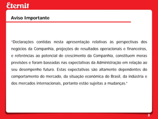 Aviso Importante




“Declarações contidas nesta apresentação relativas às perspectivas dos
negócios da Companhia, projeções de resultados operacionais e financeiros,
e referências ao potencial de crescimento da Companhia, constituem meras
previsões e foram baseadas nas expectativas da Administração em relação ao
seu desempenho futuro. Estas expectativas são altamente dependentes do
comportamento do mercado, da situação econômica do Brasil, da indústria e
dos mercados internacionais, portanto estão sujeitas a mudanças.”




                                                                             2
 
