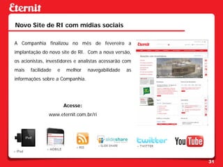 Novo Site de RI com mídias sociais

A Companhia finalizou no mês de fevereiro a
implantação do novo site de RI. Com a nova versão,
os acionistas, investidores e analistas acessarão com
mais   facilidade   e    melhor   navegabilidade   as
informações sobre a Companhia.




                        Acesse:
               www.eternit.com.br/ri




                                                        31
 