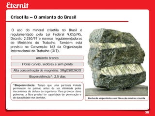 Crisotila – O amianto do Brasil

 O uso do mineral crisotila no Brasil é
regulamentado pela Lei Federal 9.055/95,
Decreto 2.350/97 e normas regulamentadoras
do Ministério do Trabalho. Também está
previsto na Convenção 162 da Organização
Internacional do Trabalho (OIT).

                   Amianto branco
        Fibras curvas, sedosas e sem ponta
 Alta concentração de magnésio: 3MgOSiO2H2O
              Biopersistência*: 2,5 dias

 *Biopersistência: Tempo que uma partícula inalada
 permanece no pulmão antes de ser eliminada pelos
 mecanismos de defesa do organismo. Para provocar dano
 pulmonar, a fibra precisa ter capacidade de penetração e
 de durabilidade nos alvéolos.                              Rocha de serpentinito com fibras de minério crisotila




                                                                                                                38
 