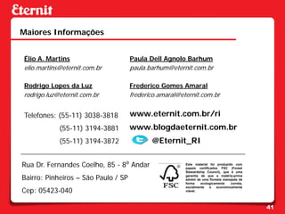 Maiores Informações


Élio A. Martins                      Paula Dell Agnolo Barhum
elio.martins@eternit.com.br          paula.barhum@eternit.com.br

Rodrigo Lopes da Luz                 Frederico Gomes Amaral
rodrigo.luz@eternit.com.br           frederico.amaral@eternit.com.br


Telefones: (55-11) 3038-3818         www.eternit.com.br/ri
            (55-11) 3194-3881        www.blogdaeternit.com.br
            (55-11) 3194-3872               @Eternit_RI

Rua Dr. Fernandes Coelho, 85 - 8⁰ Andar                 Este material foi produzido com
                                                        papeis certificados FSC (Forest
                                                        Stewardship Council), que é uma

Bairro: Pinheiros – São Paulo / SP                      garantia de que a matéria-prima
                                                        advém de uma floresta manejada de
                                                        forma    ecologicamente   correta,

Cep: 05423-040
                                                        socialmente    e  economicamente
                                                        viável.




                                                                                             41
 