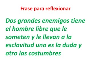Frase para reflexionar
Dos grandes enemigos tiene
el hombre libre que le
someten y le llevan a la
esclavitud uno es la duda y
otro las costumbres
 