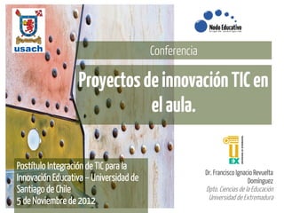 Conferencia

                  Proyectos de innovación TIC en
                             el aula.

Postítulo Integración de TIC para la
                                                      Dr. Francisco Ignacio Revuelta
Innovación Educativa – Universidad de                                    Domínguez
Santiago de Chile                                     Dpto. Ciencias de la Educación
                                                       Universidad de Extremadura
5 de Noviembre de 2012
 